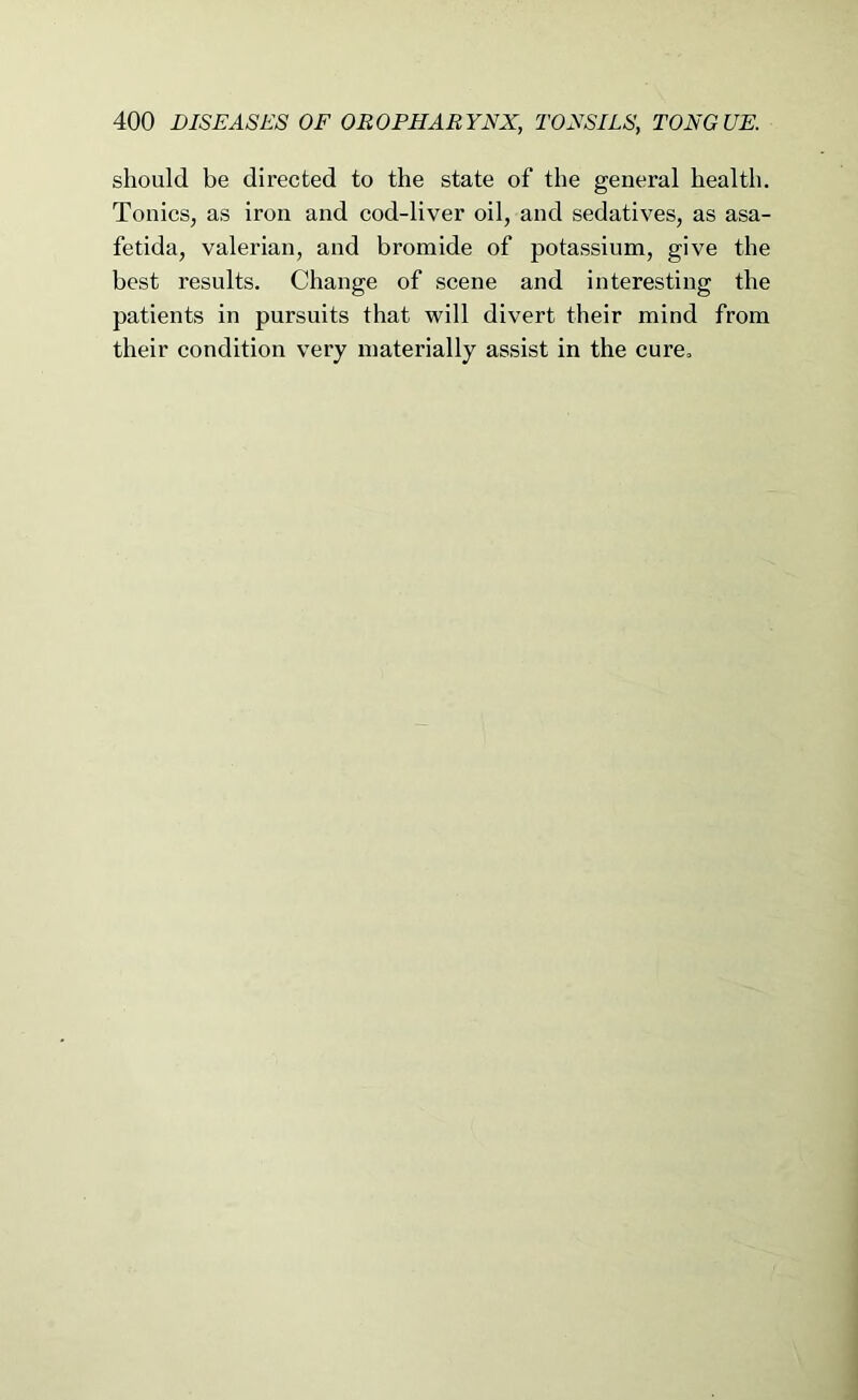 should be directed to the state of the general health. Tonics, as iron and cod-liver oil, and sedatives, as asa- fetida, valerian, and bromide of potassium, give the best results. Change of scene and interesting the patients in pursuits that will divert their mind from their condition very materially assist in the cure.