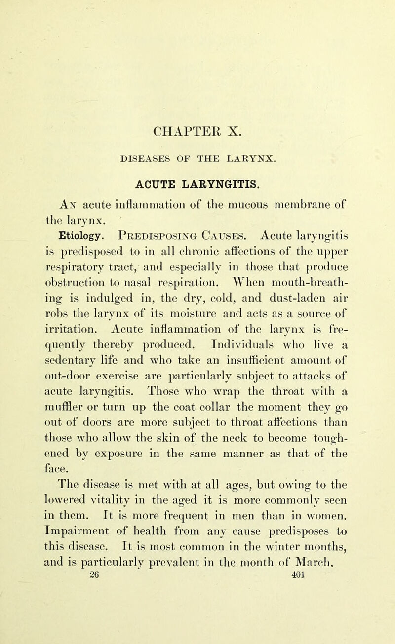 CHAPTER X. DISEASES OF THE LARYNX. ACUTE LARYNGITIS. An acute inflammation of the mucous membrane of the larynx. Etiology. Predisposing Causes. Acute laryngitis is predisposed to in all chronic affections of the upper respiratory tract, and especially in those that ])roduce obstruction to nasal respiration. When month-breath- ing is indulged in, the diy, cold, and dust-laden air robs the larynx of its moisture and acts as a source of irritation. Acute inflammation of the larynx is fre- quently thereby produced. Individuals who live a sedentary life and who take an insufficient amount of out-door exercise are particularly subject to attacks of acute lai’yngitis. Those who wraj) the throat with a muffler or turn up the coat collar the moment they go out of doors are more subject to throat affections than those who allow the skin of the neck to become tongh- ened by exposure in the same manner as that of the face. The disease is met with at all ages, but owing to the lowered vitality in the aged it is more commonly seen in them. It is more frequent in men than in women. Impairment of health from any cause predisposes to this disease. It is most common in the winter months, and is particularly prevalent in the month of March.
