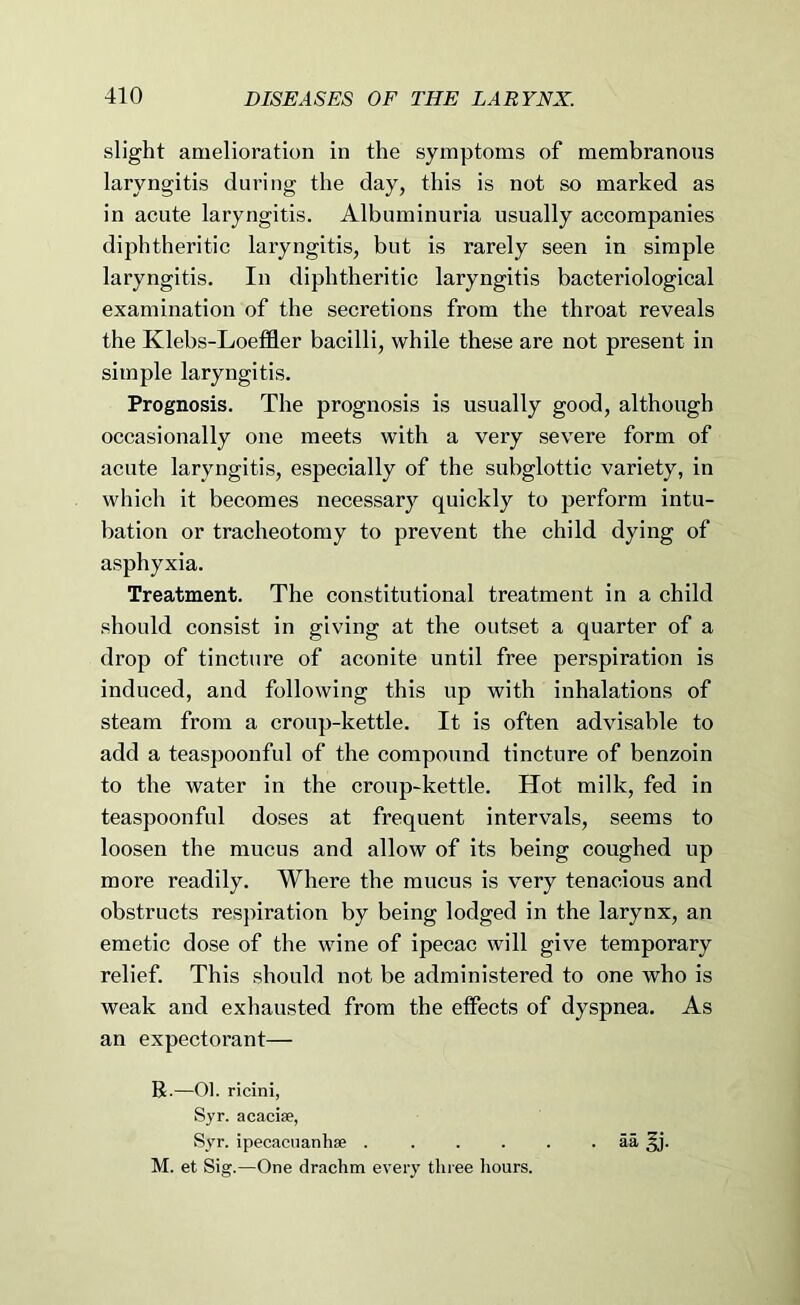 slight amelioration in the symptoms of membranous laryngitis during the day, this is not so marked as in acute laryngitis. Albuminuria usually accompanies diphtheritic laryngitis, but is rarely seen in simple laryngitis. In diphtheritic laryngitis bacteriological examination of the secretions from the throat reveals the Klebs-Loeffler bacilli, while these are not present in simple laryngitis. Prognosis. The prognosis is usually good, although occasionally one meets with a very severe form of acute laryngitis, especially of the subglottic variety, in which it becomes necessary quickly to perform intu- bation or tracheotomy to prevent the child dying of asphyxia. Treatment. The constitutional treatment in a child should consist in giving at the outset a quarter of a drop of tincture of aconite until free perspiration is induced, and following this up with inhalations of steam from a croup-kettle. It is often advisable to add a teaspoonful of the compound tincture of benzoin to the water in the croup-kettle. Hot milk, fed in teaspoonful doses at frequent intervals, seems to loosen the mucus and allow of its being coughed up more readily. Where the mucus is very tenacious and obstructs respiration by being lodged in the larynx, an emetic dose of the wine of ipecac will give temporary relief. This should not be administered to one who is weak and exhausted from the effects of dyspnea. As an expectorant— R.—01. ricini, Syr. acacise, Syr. ipecacnanhee 5a M. et Sig.—One drachm every three liours.