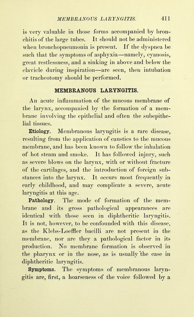 is very valuable in those forms accompanied by bron- chitis of the large tubes. It should not be administered when bronchopneumonia is present. If the dyspnea be such that the symptoms of asphyxia—namely, cyanosis, great restlessness, and a sinking in above and below the clavicle during inspiration—are seen, then intubation or tracheotomy should be performed. MEMBRANOUS LARYNGITIS. An acute inflammation of the mucous membrane of the larynx, accompanied by the formation of a mem- brane involving the epithelial and often the subepithe- lial tissues. Etiology. Membranous laryngitis is a rare disease, resulting from the application of caustics to the mucous membrane, and has been known to follow the inhalation of hot steam and smoke. It has followed injury, such as severe blows on the larynx, with or without fracture of the cartilages, and the introduction of foreign sub- stances into the larynx. It occurs most frequently in early childhood, and may complicate a severe, acute laryngitis at this age. Pathology. The mode of formation of the mem- brane and its gross pathological appearances are identical with those seen in diphtheritic laryngitis. It is not, however, to be confounded with this disease, as the Klebs-Loeffler bacilli are not present in the membrane, nor are they a pathological factor in its production. No membrane formation is observed in the pharynx or in the nose, as is usually *the case in diphtheritic laryngitis. Symptoms. The symptoms of membranous laryn- gitis are, first, a hoarseness of the voice followed by a