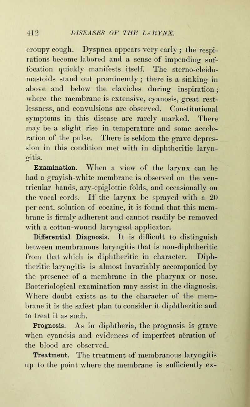 croupy cough. Dyspnea appears very early ; the respi- rations become labored and a sense of impending suf- focation quickly manifests itself. The sterno-cleido- mastoids stand out prominently; there is a sinking in above and below the clavicles during inspiration; where the membrane is extensive, cyanosis, great rest- lessness, and convulsions are observed. Constitutional symptoms in this disease are rarely marked. There may be a slight rise in temperature and some accele- ration of the pulse. There is seldom the grave depres- sion in this condition met with in diphtheritic laryn- gitis. Examination. When a view of the larynx can be had a grayish-white membrane is observed on the ven- tricular bands, ary-epiglottic folds, and occasionally on the vocal cords. If the larynx be sprayed with a 20 per cent, solution of cocaine, it is found that this mem- brane is firmly adherent and cannot readily be removed with a cotton-wound laryngeal applicator. Differential Diagnosis. It is difficult to distinguish between membranous laryngitis that is non-diphtheritic from that which is diphtheritic in character. Diph- theritic laryngitis is almost Invariably accompanied by the presence of a membrane in the pharynx or nose. Bacteriological examination may assi.st in the diagnosis. Where doubt exists as to the character of the mem- brane it is the safest plan to consider it diphtheritic and to treat it as such. Prognosis. As in diphtheria, the prognosis is grave when cyanosis and evidences of imperfect aeration of the blood are observed. Treatment. The treatment of membranous laryngitis up to the point where the membrane is sufficiently ex-