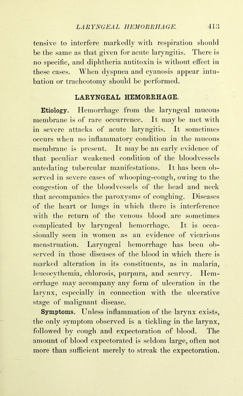 LA R YRGEAL IIEMOR RlIA GE. 4l;3 tensive to interfere markedly with respiration should be the same as that given for acute laryngitis. There is no specific, and diphtheria antitoxin is without effect in these cases. When dyspnea and cyanosis appear intu- bation or tracheotomy should be performed. LARYNGEAL HEMORRHAGE. Etiology. Hemorrhage from the laryngeal mucous membrane is of rare occurrence. It may be met with in severe attacks of acute lai’yngitis. It sometimes occurs when no inflammatory condition in the mucous membrane is present. It may be an early evidence of that peculiar weakened condition of the bloodvessels antedatins: tubercular manifestations. It has been ob- served in severe cases of whooping-cough, owing to the coup'estion of the bloodvessels of the head and neck o that accompanies the paroxysms of coughing. Diseases of the heart or lungs in which there is interference with the return of the venous blood are sometimes complicated by laryngeal hemorrhage. It is occa- sionally seen in women as an evidence of vicarious menstruation. Laryngeal hemorrhage has been ob- served in those diseases of the blood in which there is marked alteration in its constituents, as in malaria, leucocythemia, chlorosis, purjiura, and scurvy. Hem- orrhage may accompany any form of ulceration in the larynx, especially in connection with the ulcerative stage of malignant disease. Symptoms. Unless inflammation of the larynx exists, the only symptom observed is a tickling in the larynx, followed by cough and expectoration of blood. The amount of blood expectorated is seldom large, often not more than sufficient merely to streak the expectoration.