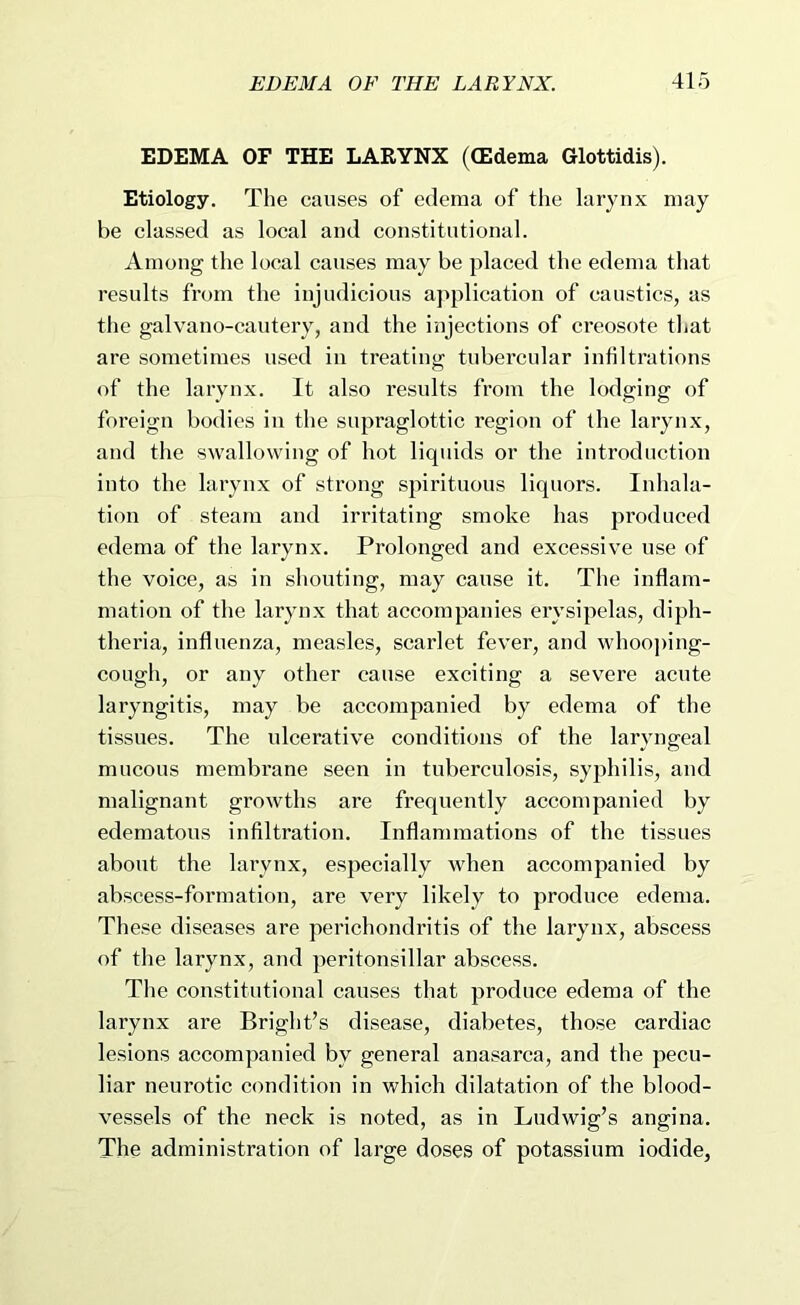 EDEMA OF THE LARYNX ((Edema Glottidis). Etiology. The causes of edema of the larynx may be classed as local and constitutional. Among the local causes may be placed the edema that results from the injudicious application of caustics, as the galvano-cautery, and the injections of creosote that are sometimes used in treating tubercular infiltrations of the larynx. It also results from the lodging of foreign bodies in the supraglottic region of the larynx, and the swallowing of hot liquids or the introduction into the larynx of strong spirituous liquors. Inhala- tion of steam and irritating smoke has produced edema of the larynx. Prolonged and excessive use of the voice, as in shouting, may cause it. The inflam- mation of the larynx that accompanies erysipelas, diph- theria, influenza, measles, scarlet fever, and whoo])ing- cough, or any other cause exciting a severe acute laryngitis, may be accompanied by edema of the tissues. The ulcerative conditions of the laryngeal mucous membrane seen in tuberculosis, syphilis, and malignant growths are frequently accompanied by edematous infiltration. Inflammations of the tissues about the larynx, especially when accompanied by abscess-formation, are very likely to produce edema. These diseases are perichondritis of the larynx, abscess of the larynx, and peritonsillar abscess. The constitutional causes that produce edema of the larynx are Bright’s disease, diabetes, those cardiac lesions accompanied by general anasarca, and the pecu- liar neurotic condition in which dilatation of the blood- vessels of the neck is noted, as in Ludwig’s angina. The administration of large doses of potassium iodide,