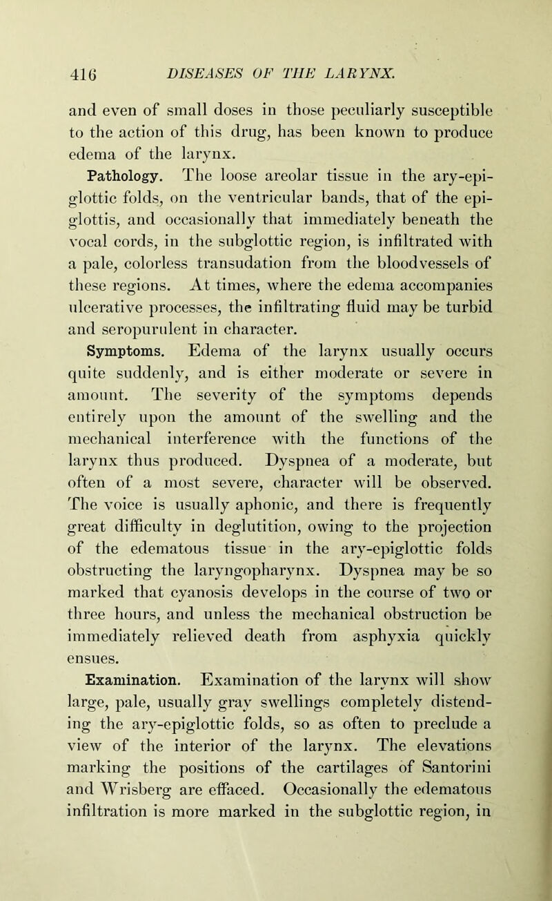 and even of small doses in those peeuliarly susceptible to the action of this drug, has been known to produce edema of the larynx. Pathology. The loose areolar tissue in the ary-epi- glottic folds, on the ventricular bands, that of the epi- glottis, and occasionally that immediately beneath the vocal cords, in the subglottic region, is infiltrated with a pale, colorless ti’ansudation from the bloodvessels of these regions. At times, where the edema accompanies ulcerative processes, the infiltrating fluid may be turbid and seropurulent in character. Symptoms. Edema of the larynx usually occurs quite suddenly, and is either moderate or severe in amount. The severity of the symptoms depends entirely upon the amount of the swelling and the mechanical interference with the functions of the larynx thus produced. Dyspnea of a moderate, but often of a most severe, character will be observed. The voice is usually aphonic, and there is frequently great difficulty in deglutition, owing to the projection of the edematous tissue in the ary-epiglottic folds obstructing the laryngopharynx. Dyspnea may be so marked that cyanosis develops in the course of two or three hours, and unless the mechanical obstruction be immediately relieved death from asphyxia quickly ensues. Examination. Examination of the larynx will show large, pale, usually gray swellings completely distend- ing the ary-epiglottic folds, so as often to preclude a view of the interior of the larynx. The elevations marking the positions of the cartilages of Santorini and Wrisberg are effaced. Occasionally the edematous infiltration is more marked in the subglottic region, in