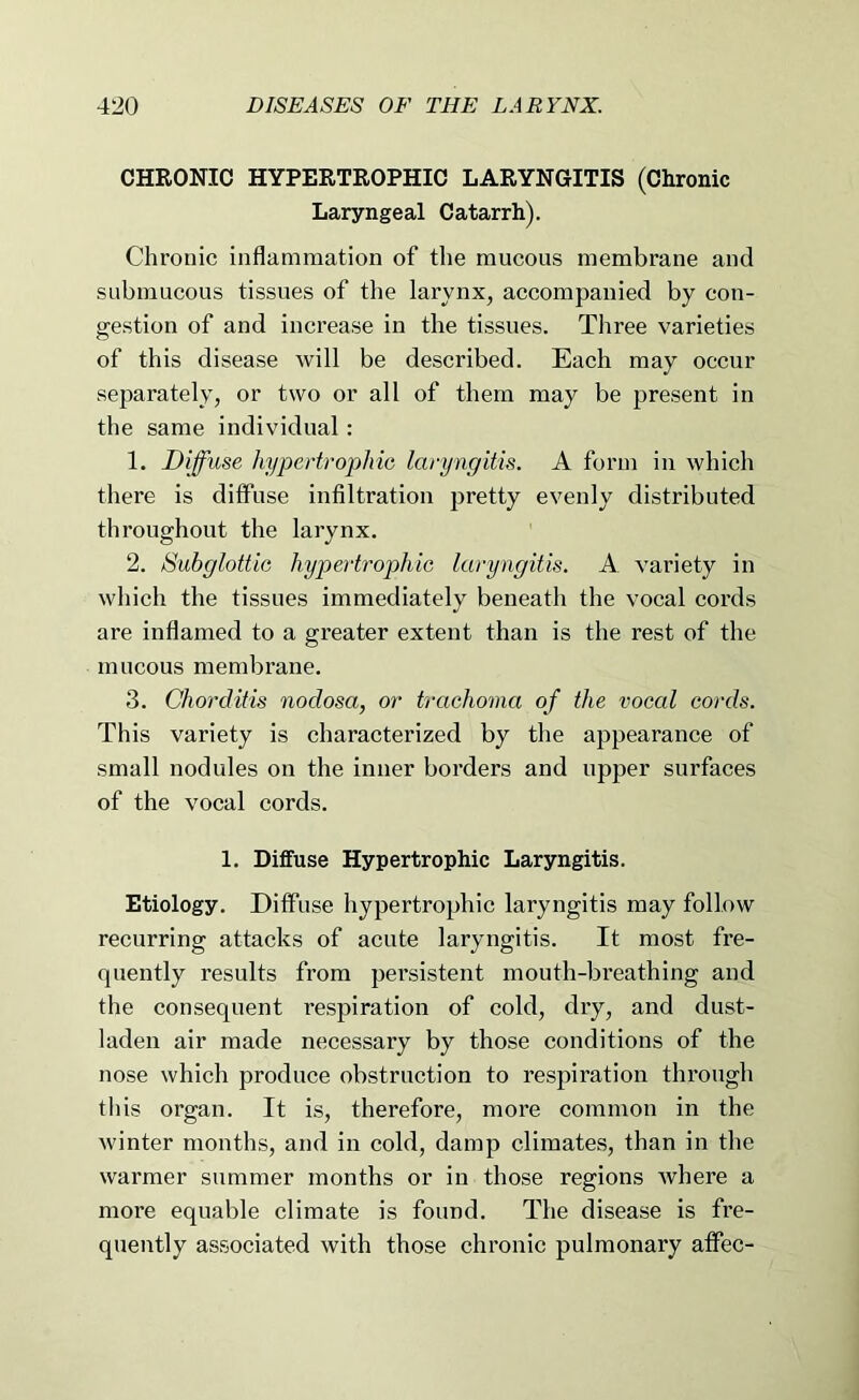 CHRONIC HYPERTROPHIC LARYNGITIS (Chronic Laryngeal Catarrh). Chronic inflammation of the mucous membrane and submucous tissues of the larynx, accompanied by con- gestion of and increase in the tissues. Three varieties of this disease will be described. Each may occur separately, or two or all of them may be present in the same individual: 1. Diffuse hypertrophic laryngitis. A form in which there is diffuse infiltration pretty evenly distributed throughout the larynx. 2. Subglottic hypertrophic laryngitis. A variety in which the tissues immediately beneath the vocal cords are inflamed to a greater extent than is the rest of the mucous membrane. 3. Chordiiis nodosa, or trachoma of the vocal cords. This variety is characterized by the appearance of small nodules on the inner borders and upper surfaces of the vocal cords. 1. Diffuse Hypertrophic Laryngitis. Etiology. Diffuse hypertrophic laryngitis may follow recurring attacks of acute laryngitis. It most fre- quently results from persistent mouth-breathing and the consequent respiration of cold, dry, and dust- laden air made necessary by those conditions of the nose which produce obstruction to respiration through this organ. It is, therefore, more common in the winter months, and in cold, damp climates, than in the warmer summer months or in those regions Avhere a more equable climate is found. The disease is fre- quently associated with those chronic pulmonary afiPec-