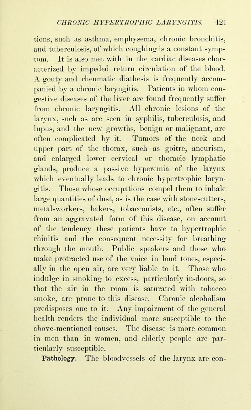 tions, such as asthma, emphysema, chronic bronchitis, and tuberculosis, of which coughing is a constant symp- tom. It is also met with in the cardiac diseases char- acterized Iw impeded return circulation of the blood. A gouty and rheumatic diathesis is frequently accom- panied by a chronic laryngitis. Patients in whom con- gestive diseases of the liver are found frequently suffer from chronic laryngitis. All chronic lesions of the larynx, such as are seen in syphilis, tuberculosis, and lupus, and the new growths, benign or malignant, are often complicated by it. Tumors of the neck and upper part of the thorax, such as goitre, aneurism, and enlarged lower cervical or thoracic lymphatic glands, produce a passive hyperemia of the larynx which eventually leads to chronic hypertrophic laryn- gitis. Those Avhose occupations compel them to inhale large quantities of dust, as is the case with stone-cutters, metal-workers, bakers, tobacconists, etc., often suffer from an aggravated form of this disease, on account of the tendency these patients have to hypertrophic rhinitis and the consequent necessity for breathing through the mouth. Public speakers and those who make protracted use of the voice in loud tones, especi- ally in the open air, are very liable to it. Those who indnlge in smoking to excess, particularly in-doors, so that the air in the room is saturated with tobacco smoke, are prone to this disease. Chronic alcoholism predisposes one to it. Any impairment of the general health renders the individual more susceptible to the above-mentioned causes. The disease is more common in men than in women, and elderly people are par- ticularly susceptible. Pathology. The bloodvessels of the larynx are con-