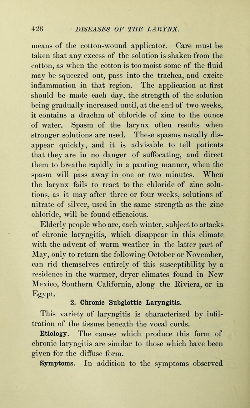 means of the cotton-wound applicator. Care must be taken that any excess of the solution is shaken from the cotton, as when the cotton is too moist some of the fluid may be squeezed out, pass into the trachea, and excite inflammation in that region. The application at first should be made each day, the strength of the solution being gradually increased until, at the end of two weeks, it contains a drachm of chloride of zinc to the ounce of water. Spasm of the larynx often results when stronger solutions are used. These spasms usually dis- appear quickly, and it is advisable to tell patients that they are in no danger of suffocating, and direct them to breathe rapidly in a panting manner, when the spasm will pass away in one or two minutes. When the larynx fails to react to the chloride of zinc solu- tions, as it may after three or four weeks, solutions of nitrate of silver, used in the same strength as the zinc chloride, will be found efficacious. Elderly people who are, each winter, subject to attacks of chronic laryngitis, which disappear in this climate with the advent of warm weather in the latter part of May, only to return the following October or November, can rid themselves entirely of this susceptibility by a residence in the warmer, dryer climates found in New Mexico, Southern California, along the Riviera, or in Egypt. 2. Chronic Subglottic Laryngitis. This variety of laryngitis is characterized by infil- tration of the tissues beneath the vocal cords. Etiology. The causes which produce this form of chronic laryngitis are similar to those which have been given for the diffuse form. Symptoms. In addition to the symptoms observed