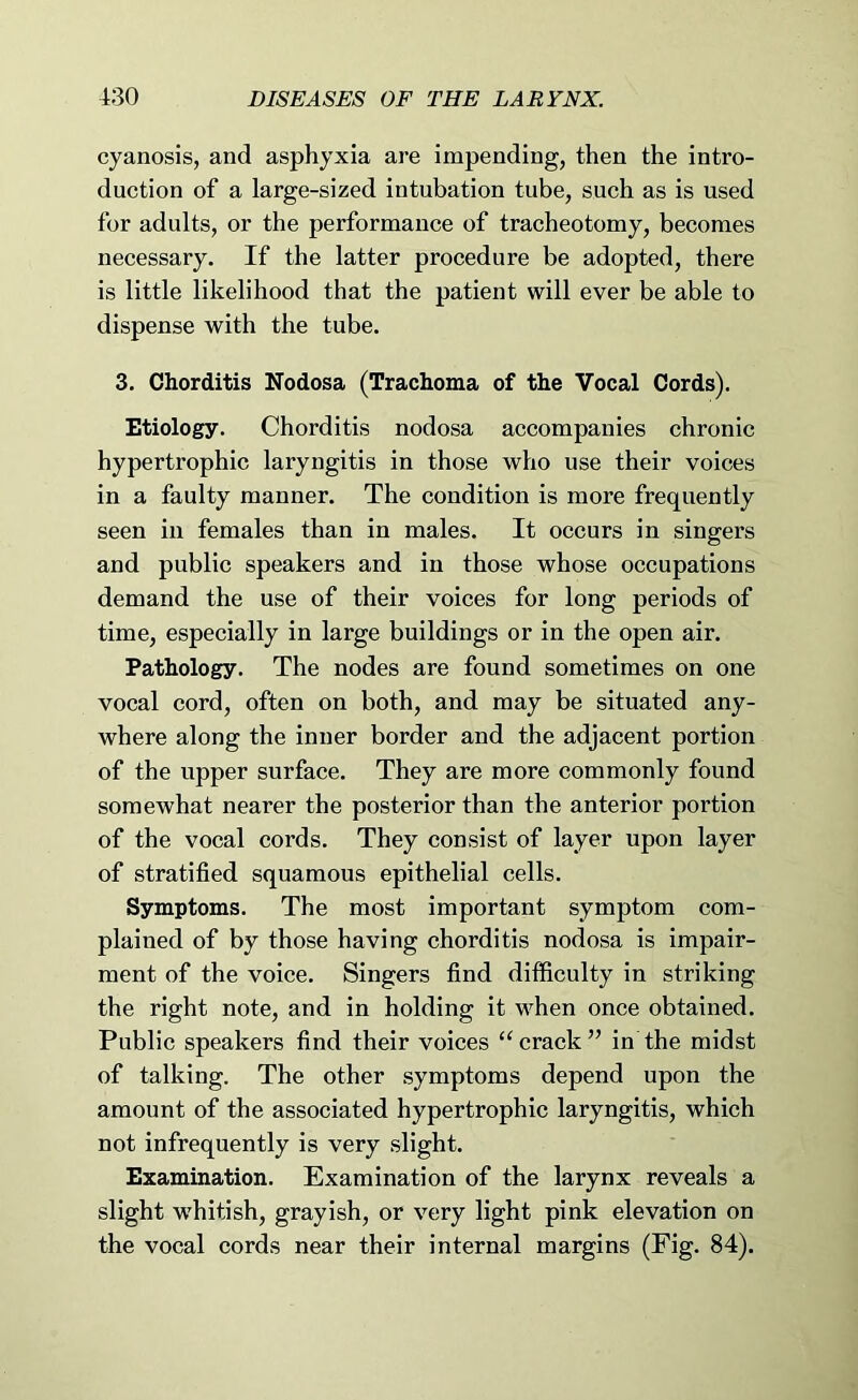 cyanosis, and asphyxia are impending, then the intro- duction of a large-sized intubation tube, such as is used for adults, or the performance of tracheotomy, becomes necessary. If the latter procedure be adopted, there is little likelihood that the patient will ever be able to dispense with the tube. 3. Chorditis Nodosa (Trachoma of the Vocal Cords). Etiology. Chorditis nodosa accompanies chronic hypertrophic laryngitis in those who use their voices in a faulty manner. The condition is more frequently seen in females than in males. It occurs in singers and public speakers and in those whose occupations demand the use of their voices for long periods of time, especially in large buildings or in the open air. Pathology. The nodes are found sometimes on one vocal cord, often on both, and may be situated any- where along the inner border and the adjacent portion of the upper surface. They are more commonly found somewhat nearer the posterior than the anterior portion of the vocal cords. They consist of layer upon layer of stratified squamous epithelial cells. Symptoms. The most important symptom com- plained of by those having chorditis nodosa is impair- ment of the voice. Singers find difficulty in striking the right note, and in holding it when once obtained. Public speakers find their voices ‘‘crack” in the midst of talking. The other symptoms depend upon the amount of the associated hypertrophic laryngitis, which not infrequently is very slight. Examination. Examination of the larynx reveals a slight whitish, grayish, or very light pink elevation on the vocal cords near their internal margins (Fig. 84).