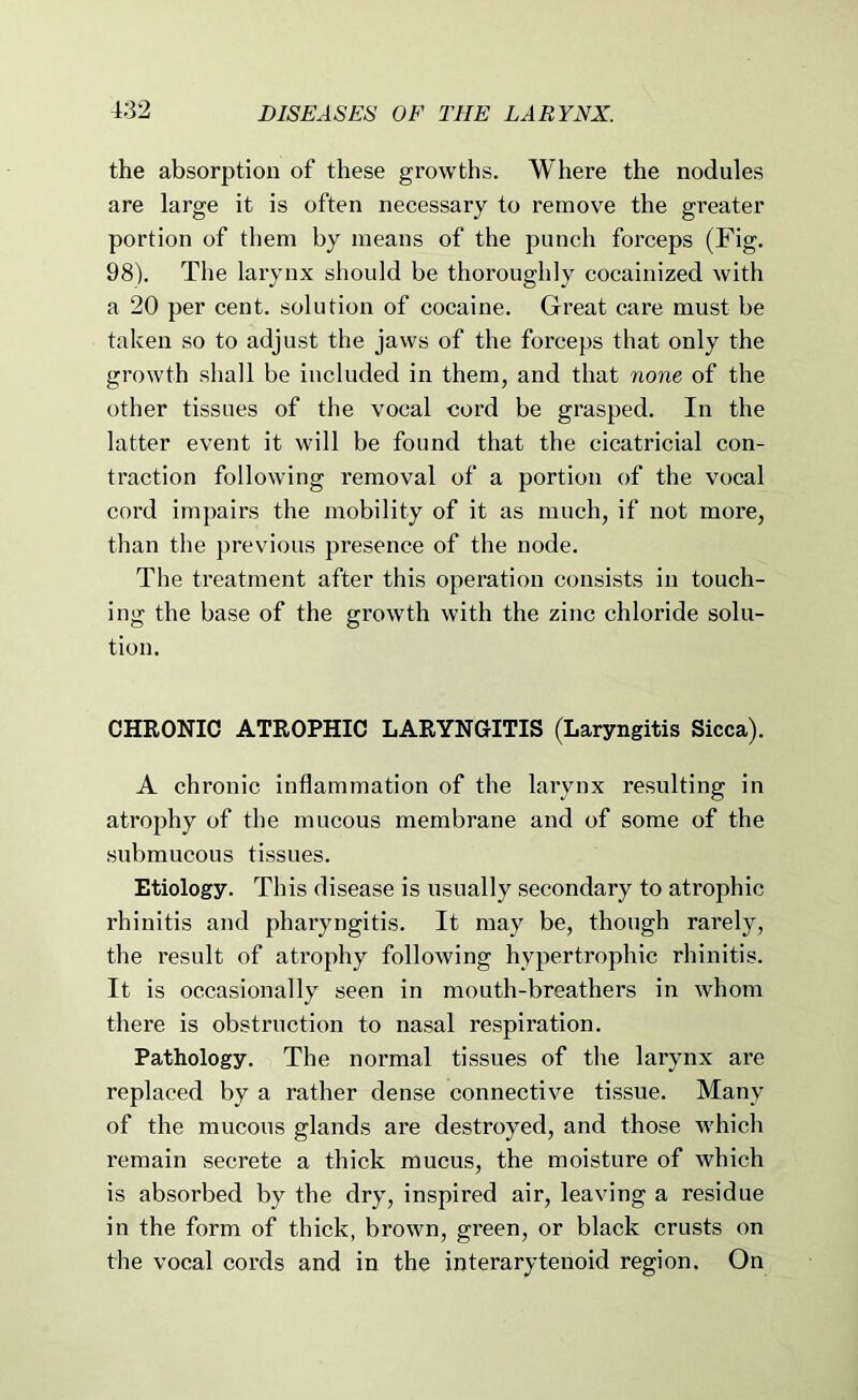 the absorption of these growths. Where the nodules are large it is often necessary to remove the greater portion of them by means of the punch forceps (Fig. 98). The larynx should be thoroughly cocainized with a 20 per cent, solution of cocaine. Great care must be taken so to adjust the jaws of the forceps that only the growth shall be included in them, and that none of the other tissues of the vocal cord be grasped. In the latter event it will be found that the cicatricial con- traction following removal of a portion of the vocal cord impairs the mobility of it as much, if not more, than the previous presence of the node. The treatment after this operation consists in touch- ing the base of the growth with the zinc chloride solu- tion. CHRONIC ATROPHIC LARYNGITIS (Laryngitis Sicca). A chronic inflammation of the larynx resulting in atrophy of the mucous membrane and of some of the submucous tissues. Etiology. This disease is usually secondary to atrophic rhinitis and pharyngitis. It may be, though rarely, the result of atrophy following hypertrophic rhinitis. It is occasionally seen in mouth-breathers in whom there is obstruction to nasal respiration. Pathology. The normal tissues of the larynx are replaced by a rather dense connective tissue. Many of the mucous glands are destroyed, and those which remain secrete a thick mucus, the moisture of which is absorbed by the dry, inspired air, leaving a residue in the form of thick, brown, green, or black crusts on the vocal cords and in the interarytenoid region. On