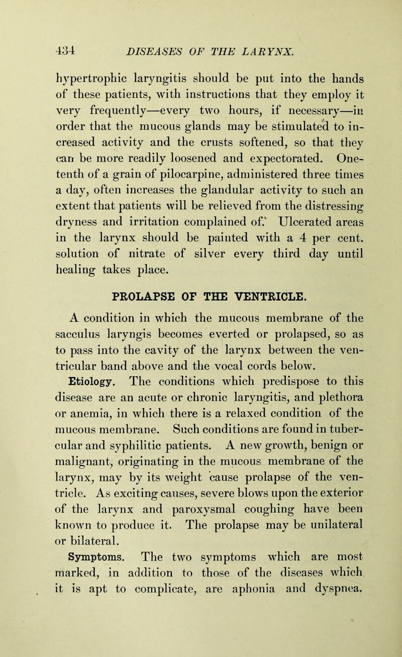 hypertrophic laryngitis should be put into the hands of these patients, with instructions that they employ it very frequently—every two hours, if necessary—in order that the mucous glands may be stimulated to in- creased activity and the crusts softened, so that they can be more readily loosened and expectorated. One- tenth of a grain of pilocarpine, administered three times a day, often increases the glandular activity to such an extent that patients will be relieved from the distressing dryness and irritation complained of.‘ Ulcerated areas in the larynx should be painted with a 4 per cent, solution of nitrate of silver every third day until healing takes place. PROLAPSE OF THE VENTRICLE. A condition in which the mucous membrane of the sacculus laryngis becomes everted or prolapsed, so as to pass into the cavity of the larynx between the ven- tricnlar band above and the vocal cords below. Etiology. The conditions which predispose to this disease are an acute or chronic laryngitis, and plethora or anemia, in which there is a relaxed condition of the mucous membrane. Such conditions are found in tuber- cular and syphilitic patients. A new growth, benign or malignant, originating in the mucous membrane of the larynx, may by its weight cause prolapse of the ven- tricle. As exciting causes, severe blows upon the exterior of the larynx and paroxysmal coughing have been known to produce it. The prolapse may be unilateral or bilatei’al. Symptoms. The two symptoms which are most marked, in addition to those of the diseases which it is apt to complicate, are aphonia and dyspnea.