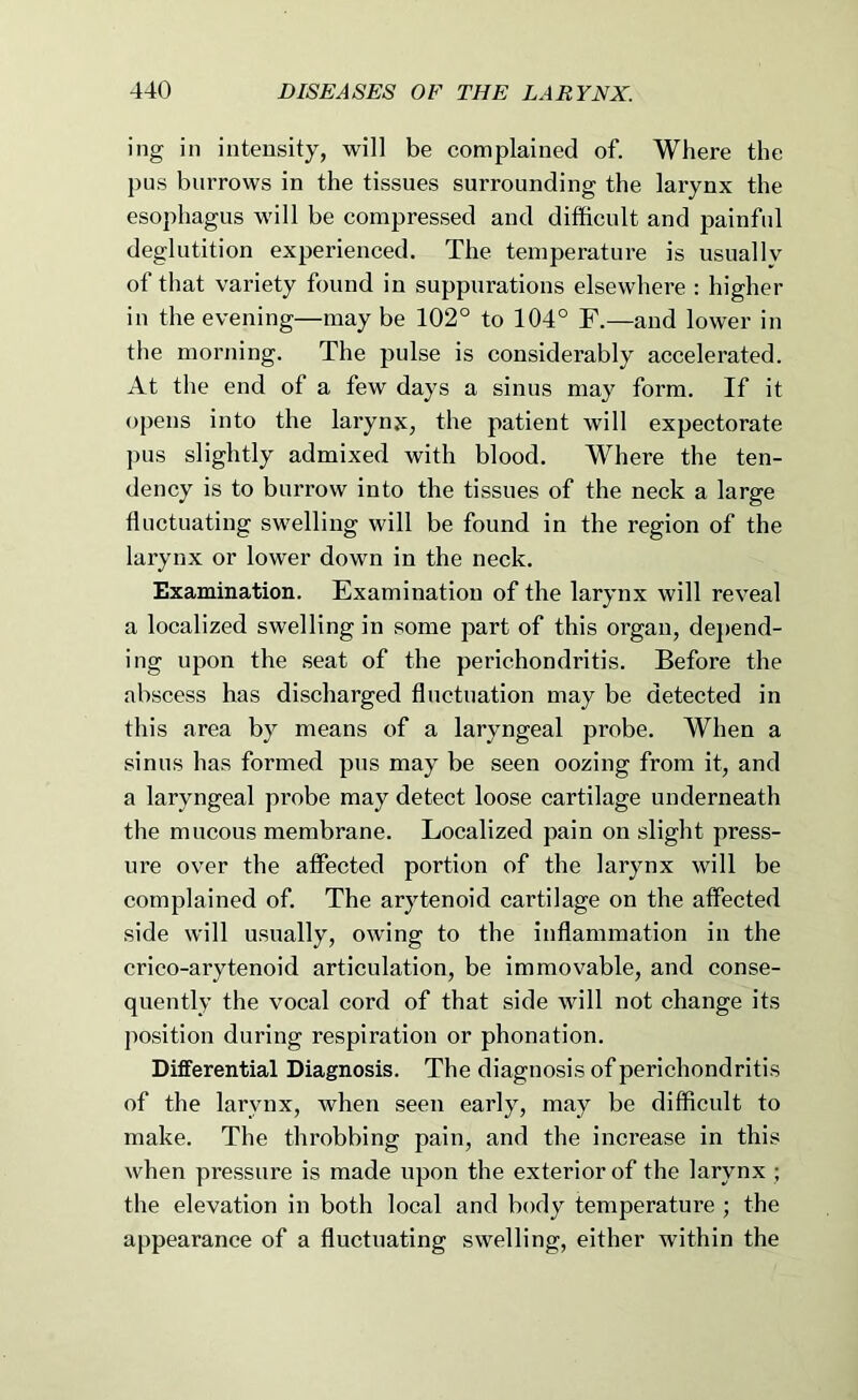 ing in intensity, will be complained of. Where the pus burrows in the tissues surrounding the larynx the esophagus will be compressed and difficult and painful deglutition experienced. The temperature is usually of that variety found in suppurations elsewhere : higher in the evening—may be 102° to 104° F.—and lower in the morning. The pulse is considerably accelerated. At the end of a few days a sinus may form. If it opens into the larynx, the patient will expectorate ])us slightly admixed with blood. Where the ten- dency is to burrow into the tissues of the neck a large fluctuating swelling will be found in the region of the larynx or lower down in the neck. Examination. Examination of the larynx will reveal a localized swelling in some j^art of this organ, de}>end- ing upon the .seat of the perichondritis. Before the abscess has discharged fluctuation may be detected in this area by means of a laryngeal probe. When a sinus has formed pus may be seen oozing from it, and a laryngeal probe may detect loose cartilage underneath the mucous membrane. Localized pain on slight press- ure over the affected portion of the larynx will be complained of. The arytenoid cartilage on the affected side will usually, owing to the inflammation in the crico-arytenoid articulation, be immovable, and conse- quently the vocal cord of that side will not change its position during respiration or phonation. Differential Diagnosis. The diagnosis of perichondritis of the larynx, when seen early, may be difficult to make. The throbbing pain, and the increase in this when pressure is made upon the exterior of the larynx ; the elevation in both local and body temperature ; the appearance of a fluctuating swelling, either within the