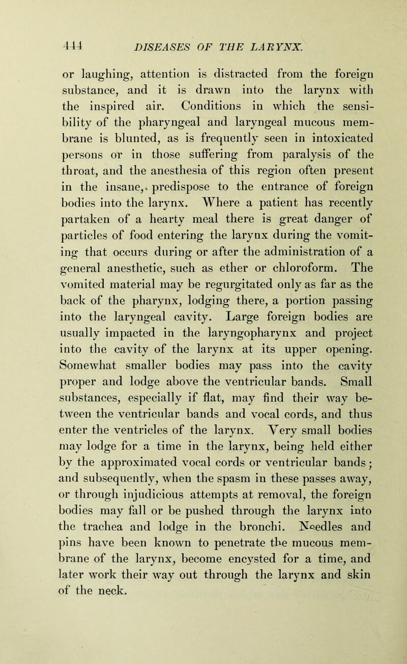 or laughing, attention is distracted from the foreign substance, and it is drawn into the larynx with the inspired air. Conditions in which the sensi- bility of the pharyngeal and laryngeal mucous mem- brane is blunted, as is frequently seen in intoxicated persons or in those suffering from paralysis of the throat, and the anesthesia of this region often present in the insane,, predispose to the entrance of foreign bodies into the larynx. Where a patient has recently partaken of a hearty meal there is great danger of particles of food entering the larynx during the vomit- ing that occurs during or after the administration of a general anesthetic, such as ether or chloroform. The vomited material may be regurgitated only as far as the back of the pharynx, lodging there, a portion passing into the laryngeal cavity. Large foreign bodies are usually impacted in the laryngopharynx and project into the cavity of the larynx at its upper opening. Somewhat smaller bodies may pass into the cavity proper and lodge above the ventricular bands. Small substances, especially if flat, may find their way be- tween the ventricular bands and vocal cords, and thus enter the ventricles of the larynx. Very small bodies may lodge for a time in the larynx, being held either by the approximated vocal cords or ventricular bands; and subsequently, when the spasm in these passes away, or through injudicious attempts at removal, the foreign bodies may fall or be pushed through the larynx into the trachea and lodge in the bronchi. ISfeedles and pins have been known to penetrate the mucous mem- brane of the larynx, become encysted for a time, and later work their way out through the larynx and skin of the neck.