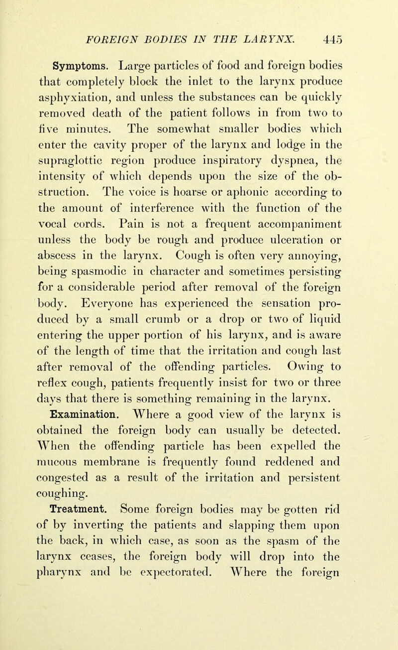Symptoms. Large particles of food and foreign bodies that completely block the inlet to the larynx produce asphyxiation, and unless the substances can be quickly removed death of the patient follows in from two to five minutes. The somewhat smaller bodies which enter the cavity proper of the larynx and lodge in the supraglottic region produce inspiratory dyspnea, the intensity of which depends upon the size of the ob- struction. The voice is hoarse or aphonic according to the amount of interference with the function of the vocal cords. Pain is not a frequent accompaniment unless the body be rough and produce ulceration or abscess in the larynx. Cough is often very annoying, being spasmodic in character and sometimes persisting for a considerable period after removal of the foreign body. Everyone has experienced the sensation pro- duced by a small crumb or a drop or two of liquid entering the upper portion of his larynx, and is aware of the length of time that the irritation and cough last after removal of the offending particles. Owing to reflex cough, patients frequently insist for two or three days that there is something remaining in the larynx. Examination. Where a good view of the larynx is obtained the foreign body can usually be detected. When the offending particle has been expelled the mucous membrane is frequently found reddened and congested as a result of the irritation and persistent coughing. Treatment. Some foreign bodies may be gotten rid of by inverting the patients and slapping them upon the back, in which case, as soon as the spasm of the larynx ceases, the foreign body will drop into the pharynx and be expectorated. Where the foreign