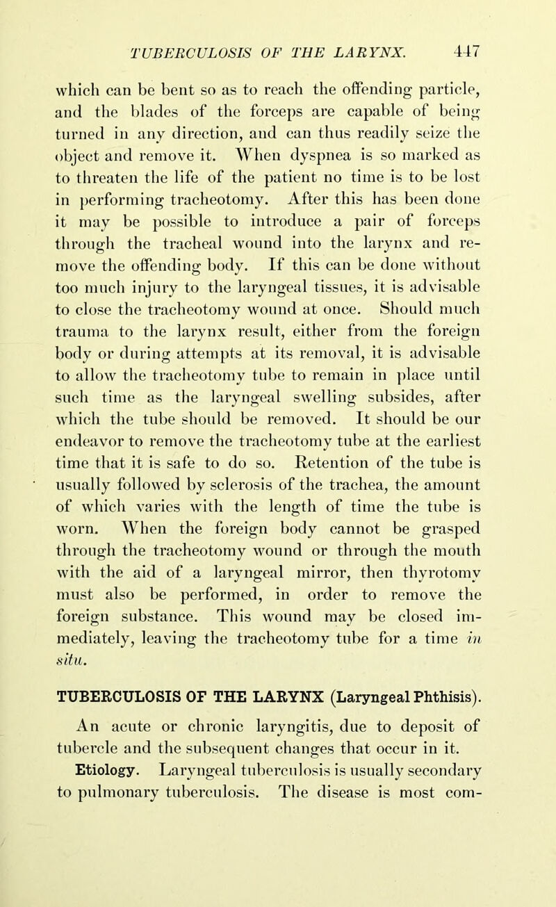 which can be bent so as to reach the offending particle, and the blades of the forceps are capable of being turned in any direction, and can thus readily seize the object and remove it. When dyspnea is so marked as to threaten the life of the patient no time is to be lost in performing tracheotomy. After this has been done it may be possible to introduce a pair of forceps through the tracheal wound into the larynx and re- move the offending body. If this can be done without too much injury to the laryngeal tissues, it is advisable to close the tracheotomy wound at once. Should much trauma to the larynx result, either from the foreign body or during attempts at its removal, it is advisable to allow the tracheotomy tube to remain in ])lace until such time as the laryngeal swelling subsides, after which the tube should be removed. It should be our endeavor to remove the tracheotomy tube at the earliest time that it is safe to do so. Retention of the tube is usually followed by sclerosis of the trachea, the amount of which varies with the length of time the tube is worn. When the foreign body cannot be grasped through the tracheotomy wound or through the mouth with the aid of a laryngeal mirror, then thyrotomy must also be performed, in order to remove the foreign substance. This wound may be closed im- mediately, leaving the tracheotomy tube for a time in situ. TUBERCULOSIS OF THE LARYNX (Laryngeal Phthisis). An acute or chronic laryngitis, due to deposit of tubercle and the subsequent changes that occur in it. Etiology. Laryngeal tuberculosis is usually secondary to pulmonary tuberculosis. The disease is most com-