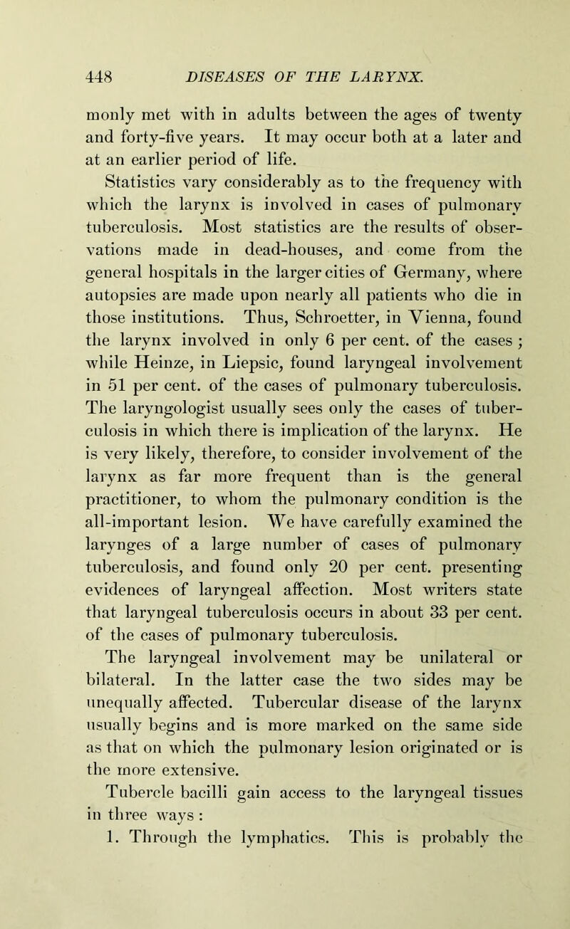 tnonly met with in adults between the ages of twenty and forty-five years. It may occur both at a later and at an earlier period of life. Statistics vary considerably as to the frequency with which the larynx is involved in cases of pulmonary tuberculosis. Most statistics are the results of obser- vations made in dead-houses, and come from the general hospitals in the larger cities of Germany, where autopsies are made upon nearly all patients who die in those institutions. Thus, Schroetter, in Vienna, found the larynx involved in only 6 per cent, of the cases ; while Heinze, in Liepsic, found laryngeal involvement in 51 per cent, of the cases of pulmonary tuberculosis. The laryngologist usually sees only the cases of tuber- culosis in which there is implication of the larynx. He is very likely, therefore, to consider involvement of the larynx as far more frequent than is the general practitioner, to whom the pulmonary condition is the all-important lesion. We have carefully examined the larynges of a large number of cases of pulmonary tuberculosis, and found only 20 per cent, presenting evidences of laryngeal affection. Most writers state that laryngeal tuberculosis occurs in about 33 per cent, of the cases of pulmonary tuberculosis. The laryngeal involvement may be unilateral or bilateral. In the latter case the two sides may be unequally affected. Tubercular disease of the larynx usually begins and is more marked on the same side as that on which the pulmonary lesion originated or is the more extensive. Tubercle bacilli gain access to the laryngeal tissues in three ways : 1. Through tlie lymphatics. This is probably the