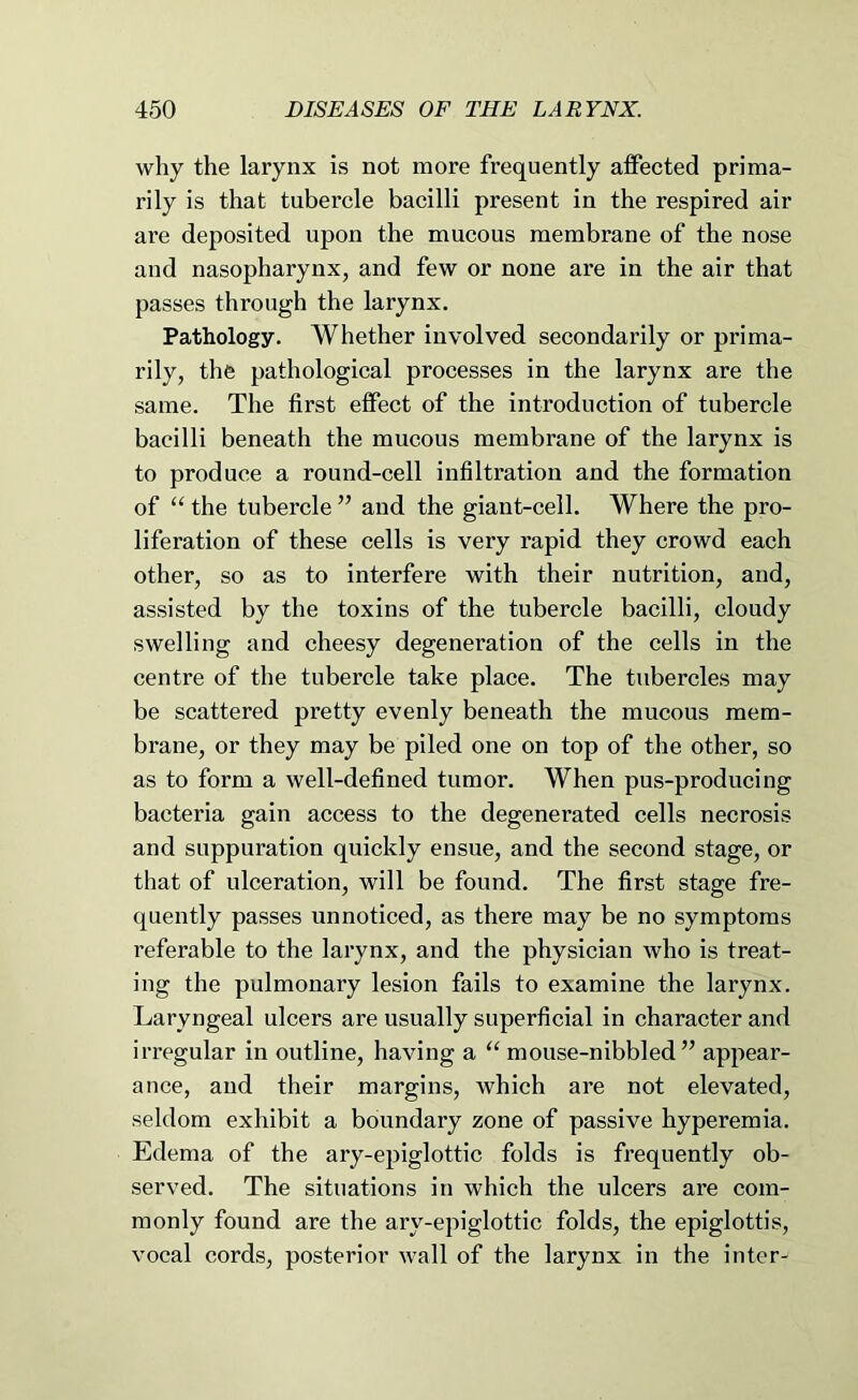 why the larynx is not more frequently affected prima- rily is that tubercle bacilli present in the respired air are deposited upon the mucous membrane of the nose and nasopharynx, and few or none are in the air that passes through the larynx. Pathology. Whether involved secondarily or prima- rily, the pathological processes in the larynx are the same. The first effect of the introduction of tubercle bacilli beneath the mucous membrane of the larynx is to produce a round-cell infiltration and the formation of “ the tubercle ” and the giant-cell. Where the pro- liferation of these cells is very rapid they crowd each other, so as to interfere with their nutrition, and, assisted by the toxins of the tubercle bacilli, cloudy swelling and cheesy degeneration of the cells in the centre of the tubercle take place. The tubercles may be scattered pretty evenly beneath the mucous mem- brane, or they may be piled one on top of the other, so as to form a well-defined tumor. When pus-producing bacteria gain access to the degenerated cells necrosis and suppuration quickly ensue, and the second stage, or that of ulceration, will be found. The first stage fre- quently passes unnoticed, as there may be no symptoms referable to the larynx, and the physician who is treat- ing the pulmonary lesion fails to examine the larynx. Laryngeal ulcers are usually superficial in character and irregular in outline, having a “ mouse-nibbled” appear- ance, and their margins, which are not elevated, seldom exhibit a boundary zone of passive hyperemia. Edema of the ary-epiglottic folds is frequently ob- served. The situations in which the ulcers are com- monly found are the ary-epiglottic folds, the epiglottis, vocal cords, posterior wall of the larynx in the inter-
