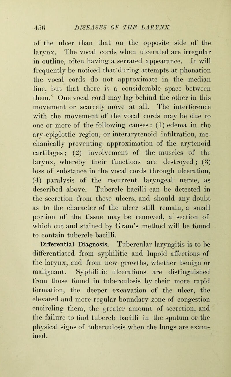 of the ulcer tlian that on the opposite side of the larynx. The vocal cords when ulcerated are irregular in outline, often having a serrated appeai’ance. It will frequently he noticed that during attempts at phonation the vocal cords do not approximate in the median line, but that there is a considerable space between them. One vocal cord may lag behind the other in this movement or scarcely move at all. The interference with the movement of the vocal cords may be due to one or more of the following causes: (1) edema in the ary-epiglottic region, or interarytenoid infiltration, me- chanically preventing approximation of the arytenoid cartilages; (2) involvement of the muscles of the larynx, Avhereby their functions are destroyed; (3) loss of substance in the vocal cords through ulceration, (4) paralysis of the recurrent laryngeal nerve, as described above. Tubercle bacilli can be detected in the secretion from these ulcers, and should any doubt as to the character of the ulcer still remain, a small portion of the tissue may be removed, a section of which cut and stained by Gram’s method will be found to contain tubercle bacilli. Differential Diagnosis. Tubercular laryngitis is to be differentiated from syphilitic and lupoid affections of the larynx, and from new growths, whether benign or malignant. Syphilitic ulcerations are distinguished from those found in tuberculosis by their more rapid formation, the deeper excavation of the nicer, the elevated and more regular boundary zone of congestion encircling them, the greater amount of secretion, and tlie failure to find tubercle bacilli in the sputum or the ])hysical signs of tuberculosis when the lungs are exam- ined.