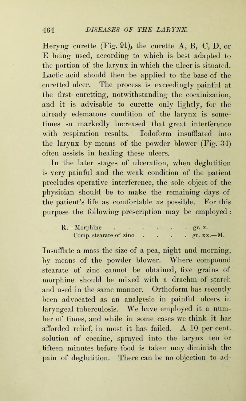 Heryng curette (Fig. 91), the curette A, B, C, D, or E being used, according to which is best adapted to the portion of the larynx in which the ulcer is situated. Lactic acid should then be applied to the base of the curetted ulcer. The process is exceedingly painful at the first curetting, notwithstanding the cocainization, and it is advisable to curette only lightly, for the already edematous condition of the larynx is some- times so markedly increased that great interference with respiration results. Iodoform insufflated into the lai’ynx by means of the powder blower (Fig. 34) often assists in healing these ulcers. In the later stages of ulceration, when deglutition is very painful and the weak condition of the patient precludes operative interference, the sole object of the physician should be to make the remaining days of the patient’s life as comfortable as possible. For this purpose the following prescription may be employed : R.—Morphine . . . . . . gr. x. Comp, stearate of zinc .... gr. xx.—M. Insufflate a mass the size of a pea, night and morning, by means of the powder blower. Where compound stearate of zinc cannot be obtained, five grains of morphine should be mixed with a drachm of starcli and used in the same manner. Orthoform has recently been advocated as an analgesic in painful ulcers in laryngeal tuberculosis. We have employed it a num- ber of times, and while in some cases we think it has afforded relief, in most it has failed. A 10 per cent, solution of cocaine, sprayed into the larynx ten or fifteen minutes before food is taken may diminish the pain of deglutition. There can be no objection to ad-