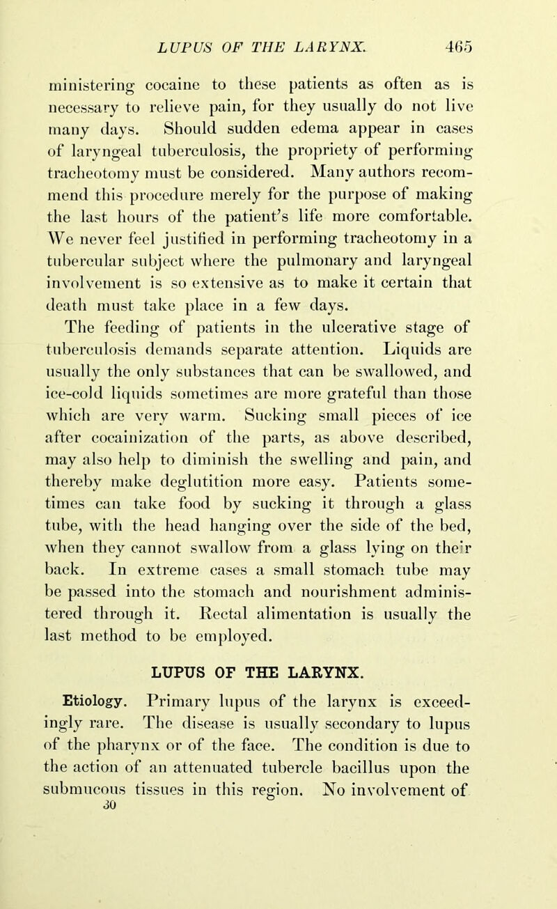 ministering cocaine to these patients as often as is necessary to relieve pain, for they usually do not live many days. Should sudden edema appear in cases of laryngeal tuberculosis, the propriety of performing tracheotomy must be considered. Many authors recom- mend this procedure merely for the purpose of making the last hours of the patient’s life more comfortable. We never feel justified in performing tracheotomy in a tubercular subject where the pulmonary and laryngeal involvement is .so extensive as to make it certain that death must take place in a few days. The feeding of patients in the ulcerative stage of tuberculosis demands separate attention. Liquids are usually the only substances that can be swallowed, and ice-cold liquids sometimes are more grateful than those which are very warm. Sucking small pieces of ice after cocainization of the parts, as above described, may also help to diminish the swelling and pain, and thereby make deglutition more easy. Patients some- times can take food by sucking it through a glass tube, with the head hanging over the side of the bed, when they cannot swallow from a glass lying on the'r back. In extreme cases a small stomach tube may be passed into the stomach and nourishment adminis- tered through it. Rectal alimentation is usually the last method to be employed. LUPUS OF THE LARYNX. Etiology. Primai’y lupus of the larynx is exceed- ingly rare. The disease is usually secondary to lupus of the pharynx or of the face. The condition is due to the action of an attenuated tubercle bacillus upon the submucous tissues in this region. No involvement of 30