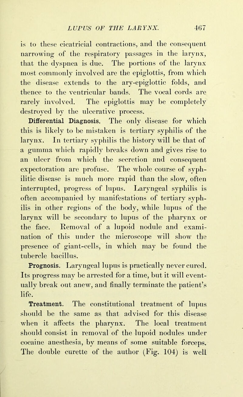 is to tliese cicatricial contractions, and the consequent narrowing of the respiratory passages in the larynx, that the dyspnea is due. The portions of the larynx most commoidy involved are the epiglottis, from which the disease extends to the ary-epiglottic folds, and thence to the ventricular bands. The vocal cords are rarely involved. The epiglottis may be completely destroyed by the ulcerative process. Differential Diagnosis. The only disease for Avhich this is likely to be mistaken is tertiary syphilis of the larynx. In tertiary syphilis the history will be that of a gumma which rapidly breaks down and gives rise to an nicer from which the secretion and consequent expectoration are profuse. The whole course of syph- ilitic disease is much more rapid than the slow, often interrupted, progress of lupus. Laryngeal syphilis is often accompanied by manifestations of tertiary syph- ilis in other regions of the body, while lupus of the larynx will be secondary to lupus of the pharynx or the face. Removal of a lupoid nodule and exami- nation of this under the microscope will show the presence of giant-cells, in which may be found the tubercle bacillus. Prognosis. Laryngeal lupus is practically never cured. Its progress may be arrested for a time, but it will event- ually break out anew, and finally terminate the patient’s life. Treatment. The constitutional treatment of lupus should be the same as that advised for this disease when it affects the pharynx. The local treatment should consist in removal of the lupoid nodules under cocaine anesthesia, by means of some suitable forceps. The double curette of the author (Fig. 104) is well