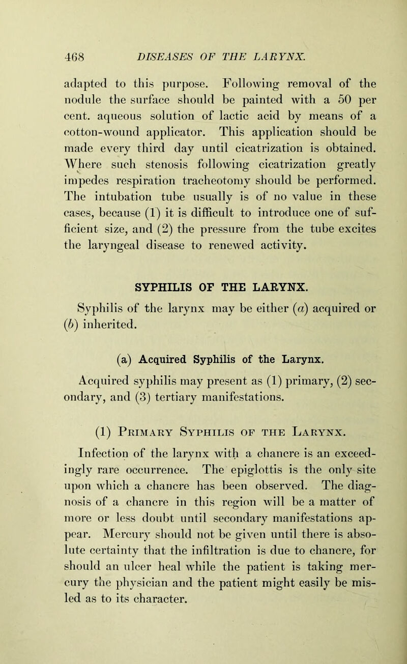 adapted to this purpose. Following removal of the nodule the surface should be painted with a 50 per cent, aqueous solution of lactic acid by means of a cotton-wound applicator. This application should be made every third day until cicatrization is obtained. Where such stenosis following cicatrization greatly impedes respiration tracheotomy should be performed. The intubation tube usually is of no value in these cases, because (1) it is difficult to introduce one of suf- ficient size, and (2) the pressure from the tube excites the laryngeal disease to renewed activity. SYPHILIS OF THE LARYNX. Syphilis of the larynx may be either (a) acquired or (5) inherited. (a) Acquired Syphilis of the Larynx. Acquired syphilis may present as (1) primary, (2) sec- ondary, and (3) tertiary manifestations. (1) Primary Syphilis of the Larynx. Infection of the larynx with a chancre is an exceed- ingly rare occurrence. The epiglottis is the only site upon which a chancre has been observed. The diag- nosis of a chancre in this region will be a matter of more or less doubt until secondary manifestations ap- pear. Mercury should not be given until there is abso- lute certainty that the infiltration is due to chancre, for should an ulcer heal while the patient is taking mer- cury the physician and the patient might easily be mis- led as to its character.