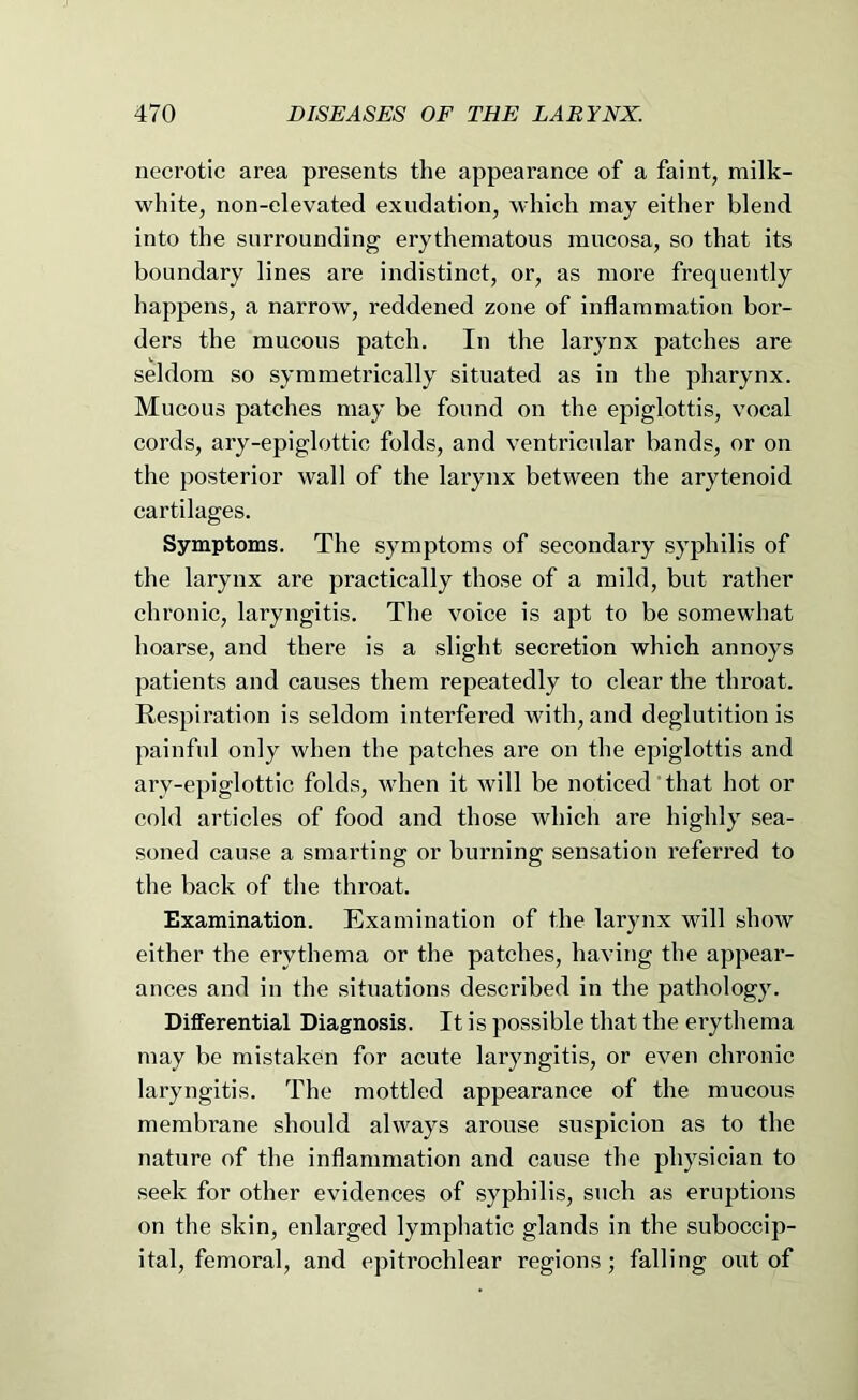 necrotic area presents the appearance of a faint, milk- white, non-elevated exudation, which may either blend into the surrounding erythematous mucosa, so that its boundary lines are indistinct, or, as more frequently happens, a narrow, reddened zone of inflammation bor- ders the mucous patch. In the larynx patches are seldom so symmetrically situated as in the pharynx. Mucous patches may be found on the epiglottis, vocal cords, ary-epiglottic folds, and ventricular bands, or on the posterior wall of the larynx between the arytenoid cartilages. Symptoms. The symptoms of secondary syphilis of the larynx are practically those of a mild, but rather chronic, laryngitis. The voice is apt to be somewhat hoarse, and there is a slight secretion which annoys patients and causes them repeatedly to clear the throat. Respiration is seldom interfered with, and deglutition is painful only when the patches are on the epiglottis and ary-epiglottic folds, when it will be noticed' that hot or cold articles of food and those which are highly sea- soned cause a smarting or burning sensation referred to the back of the throat. Examination. Examination of the larynx will show either the erythema or the patches, having the appear- ances and in the situations described in the pathology. Differential Diagnosis. It is possible that the erythema may be mistaken for acute laryngitis, or even chronic laryngitis. The mottled appearance of the mucous membrane should always arouse suspicion as to the nature of the inflammation and cause the physician to seek for other evidences of syphilis, such as eruptions on the skin, enlarged lympliatic glands in the suboccip- ital, femoral, and epitrochlear regions; falling out of