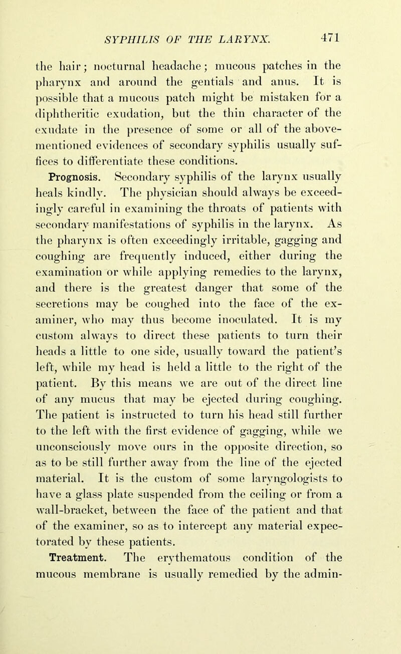 the hair; nocturnal headache; nincous patches in the pharynx and around the gentials and anus. It is ]>ossible that a mucous patch might be mistaken for a diphtheritic exudation, but the thin character of the exudate in the presence of some or all of the above- mentioned evidences of secondary syphilis usually suf- fices to differentiate these conditions. Prognosis. Secondary syphilis of the larynx usually heals kindly. The physician should always be exceed- ingly careful in examining the throats of patients with secondary manifestations of syphilis in the larynx. As the pharynx is often exceedingly irritable, gagging and coughing are frequently induced, either during the examination or while applying remedies to the larynx, and there is the greatest danger that some of the seeretions may be coughed into the face of the ex- aminer, who may thus become inoculated. It is my eustom always to direct these patients to turn their heads a little to one side, usually toward the patient’s left, while my head is held a little to the right of the patient. By this means we are out of the direct line of any mucus that may be ejected during coughing. The patient is instructed to turn his head still further to the left with the first evidence of gagging, while we uneonsciously move ours iii the opposite direetion, so as to be still further away from the line of the ejected material. It is the custom of some laryngologists to liave a glass plate suspended from the eeiling or from a wall-bracket, between the face of the patient and that of the examiner, so as to Intercept any material expec- torated by these patients. Treatment. The erythematous condition of the mucous membrane is usually remedied by the admin-