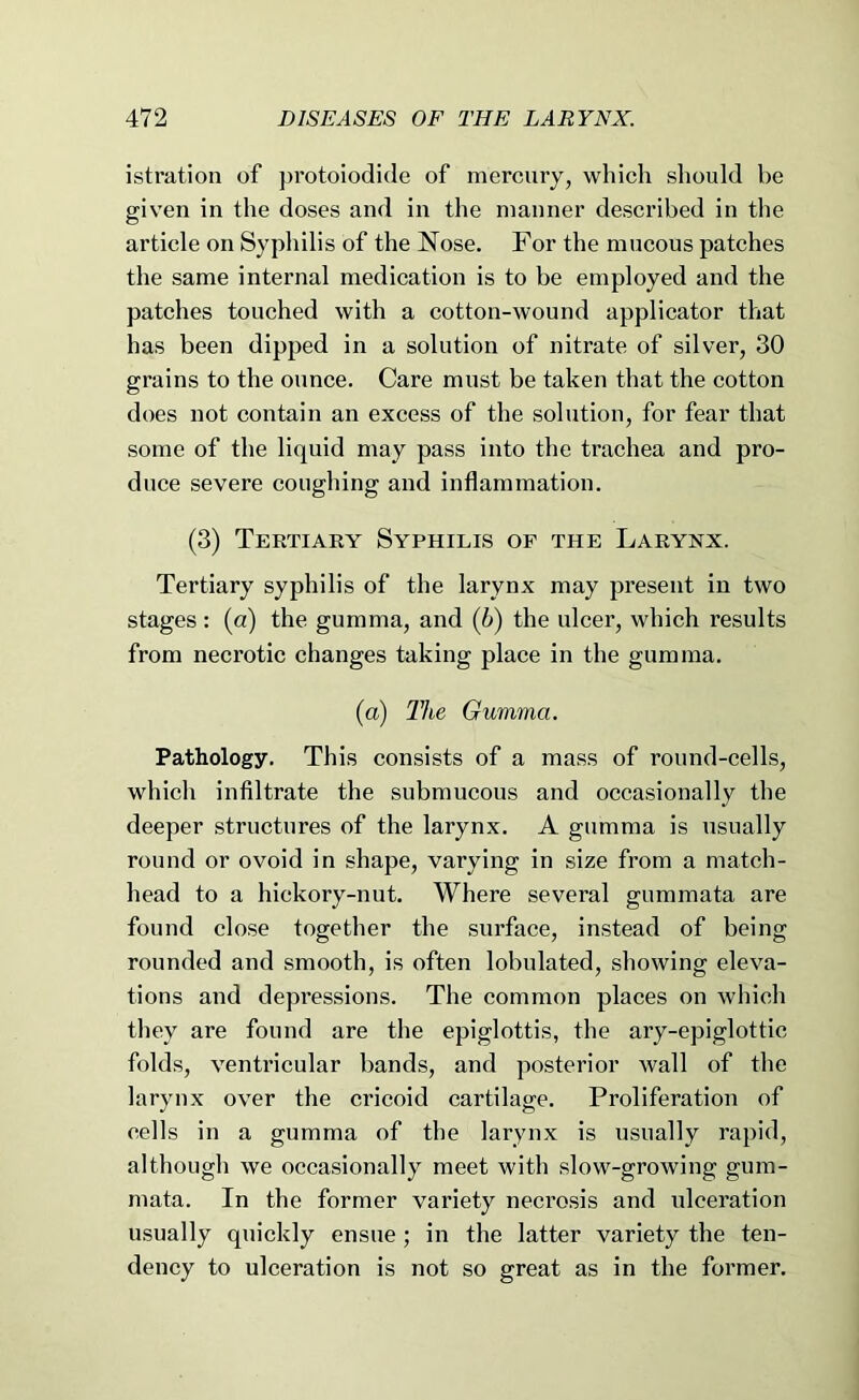 istration of ])rotoiodide of mercury, which should be given in the doses and in the manner described in the article on Syphilis of the Nose. For the mucous patches the same internal medication is to be employed and the patches touched with a cotton-wound applicator that has been dipped in a solution of nitrate of silver, 30 grains to the ounce. Care must be taken that the cotton does not contain an excess of the solution, for fear that some of the liquid may pass into the trachea and pro- duce severe coughing and inflammation. (3) Tertiary Syphilis of the Larynx. Tertiary syphilis of the larynx may present in two stages : (a) the gumma, and (h) the ulcer, which results from necrotic changes taking place in the gumma. {a) The Gumma. Pathology. This consists of a mass of round-cells, which infiltrate the submucous and occasionally the deeper structures of the larynx. A gumma is usually round or ovoid in shape, varying in size from a match- head to a hickory-nut. Where several gummata are found close together the surface, instead of being rounded and smooth, is often lobulated, showing eleva- tions and depressions. The common places on which they are found are the epiglottis, the ary-epiglottic folds, ventricular bands, and posterior wall of the larynx over the cricoid cartilage. Proliferation of cells in a gumma of the larynx is usually rapid, although we occasionally meet with slow-growing gum- mata. In the former variety necrosis and ulceration usually quickly ensue; in the latter variety the ten- dency to ulceration is not so great as in the former.