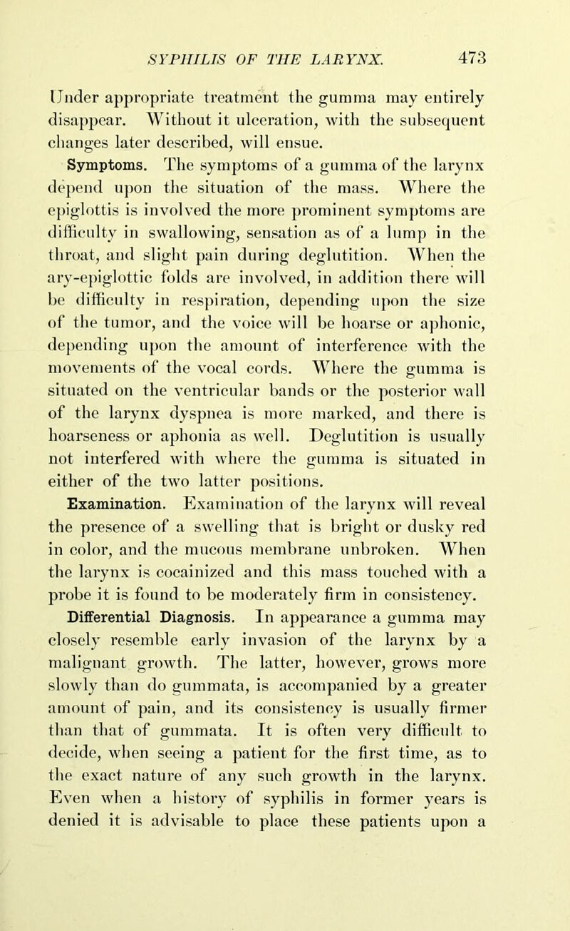 Under appropriate treatment the gumma may entirely disappear. Without it uleeration, with the subsequent changes later described, will ensue. Symptoms. The symptoms of a gumma of the larynx depend upon the situation of the mass. Where the epiglottis is involved the more prominent symptoms are difficulty in swallowing, sensation as of a lump in the throat, and slight pain during deglutition. When the ary-epiglottic folds are involved, in addition there will be difficulty in respiration, depending u])on the size of the tumor, and the voice will be hoarse or ajdionic, depending uj)on the amount of interference with the movements of the vocal cords. Where the gumma is situated on the ventricular bands or the posterior wall of the larynx dyspnea is more marked, and there is hoarseness or aphonia as well. Deglutition is usually not interfered with where the gumma is situated in either of the two latter positions. Examination. Examination of the larynx will reveal the presence of a swelling that is bright or dusky red in color, and the mucous membrane unbroken. When the larynx is cocainized and this mass touched with a probe it is found to be moderately firm in consistency. Differential Diagnosis. In appearance a gumma may closely resemble early invasion of the larynx by a malignant growth. The latter, however, gi’ows more slowly than do gummata, is accompanied by a greater amount of pain, and its consistency is usually firmer than that of gummata. It is often very difficult to decide, when seeing a patient for the first time, as to the exact nature of any such growth in the larynx. Even when a history of syphilis in former years is denied it is advisable to place these patients upon a