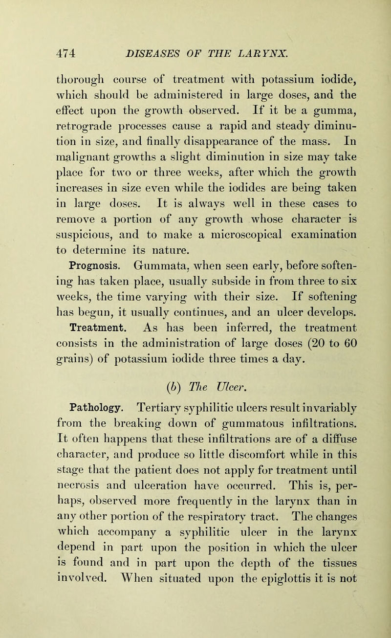 thorough coarse of treatment with potassium iodide, which should he administered in large doses, and the effect upon the growth observed. If it be a gumma, retrograde ])rocesses cause a rapid and steady diminu- tion in size, and finally disappearance of the mass. In malignant growths a slight diminution in size may take place for two or three weeks, after which the growth increases in size even while the iodides are being taken in large doses. It is always well in these cases to remove a portion of any growth whose character is suspicious, and to make a microscopical examination to determine its nature. Prognosis. Gummata, when seen early, before soften- ing has taken place, usually subside in from three to six weeks, the time varying with their size. If softening has begun, it usually continues, and an ulcer develops. Treatment. As has been inferred, the treatment consists in the administration of large doses (20 to 60 grains) of potassium iodide three times a day. (6) The Ulcer. Pathology. Tertiary syphilitic ulcers result invariably from the breaking down of gummatous infiltrations. It often happens that these infiltrations are of a diffuse character, and produce so little discomfort while in this stage that the patient does not apply for treatment until necrosis and ulceration have occurred. This is, per- haps, observed more frequently in the larynx than in any other portion of the respiratory tract. The changes which accompany a syphilitic ulcer in the larynx depend in part upon the position in which the ulcer is found and in part upon the depth of the tissues involved. When situated upon the epiglottis it is not