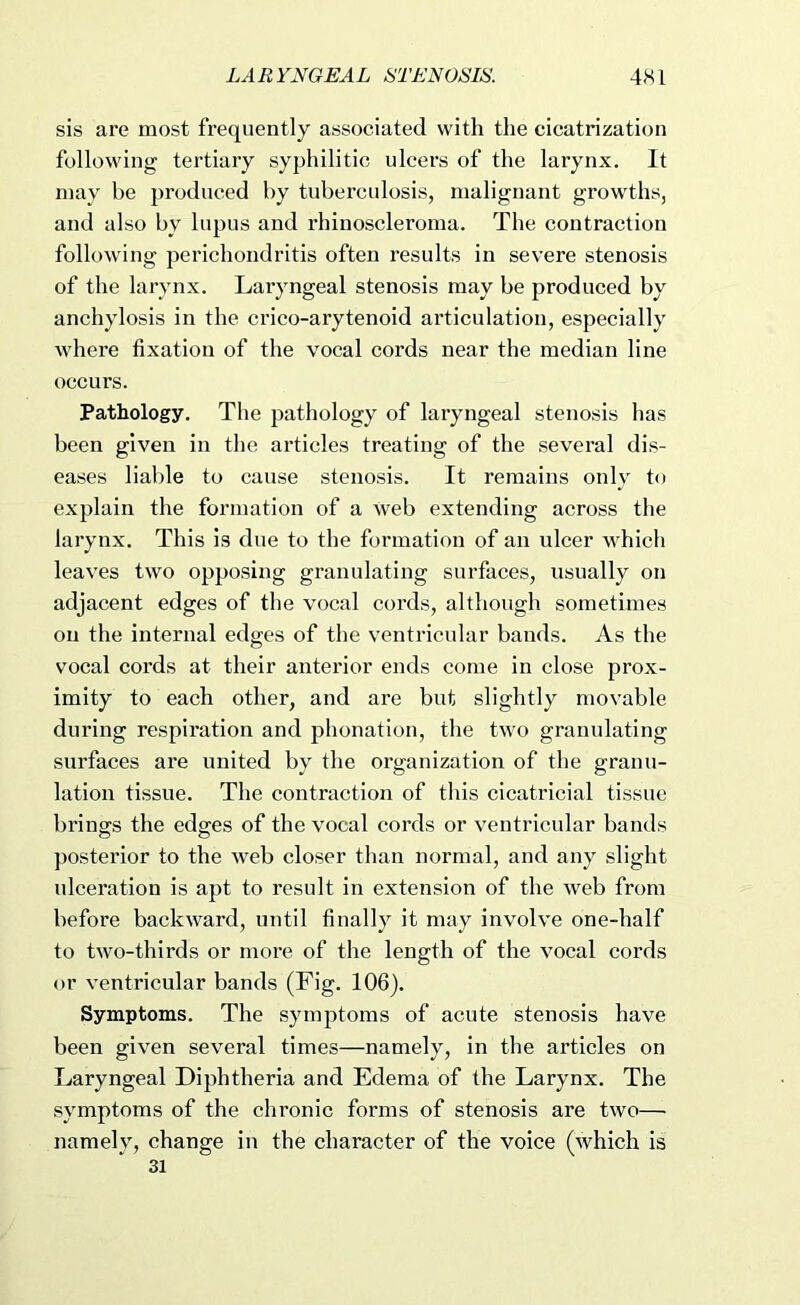 sis are most frequently associated with the cicatrization following tertiary syphilitic ulcers of the larynx. It may be produced by tuberculosis, malignant growths, and also by lupus and rhinoscleroma. The contraction following perichondritis often results in severe stenosis of the larynx. Laryngeal stenosis may be produced by anchylosis in the crico-arytenoid articulation, especially where fixation of the vocal cords near the median line occurs. Pathology. The pathology of laryngeal stenosis has been given in the articles treating of the several dis- eases liable to cause stenosis. It remains only to explain the formation of a web extending across the larynx. This is due to the formation of an ulcer which leaves two opposing granulating surfaces, usually on adjacent edges of the vocal cords, although sometimes on the internal edges of the ventricular bands. As the vocal cords at their anterior ends come in close prox- imity to each other, and are but slightly movable during respiration and phonation, the two granulating surfaces are united by the organization of the granu- lation tissue. The contraction of this cicatricial tissue brings the edges of the vocal cords or ventricular bands })Osterior to the web closer than normal, and any slight ulceration is apt to result in extension of the web from before backward, until finally it may involve one-half to two-thirds or more of the length of the vocal cords or ventricular bands (Fig. 106). Symptoms. The symptoms of acute stenosis have been given several times—namely, in the articles on Laryngeal Diphtheria and Edema of the Larynx. The symptoms of the chronic forms of stenosis are two— namely, change in the character of the voice (which is 31