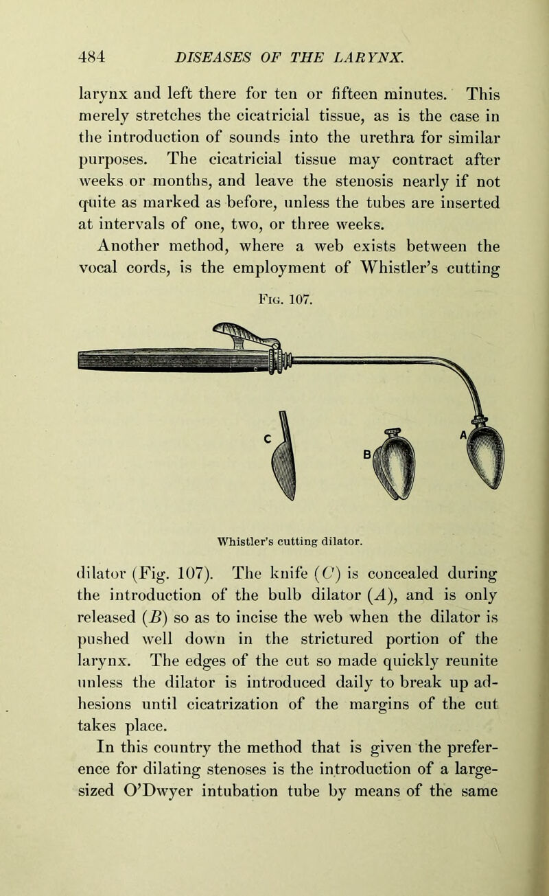larynx and left there for ten or fifteen minutes. This merely stretches the cicatricial tissue, as is the case in the introduction of sounds into the urethra for similar purposes. The cicatricial tissue may contract after weeks or months, and leave the stenosis nearly if not cfuite as marked as before, unless the tubes are inserted at intervals of one, two, or three weeks. Another method, where a web exists between the vocal cords, is the employment of Whistler’s cutting Fig. 107. Whistler’s cutting dilator. dilator (Fig. 107). The knife (C) is concealed during the introduction of the bulb dilator (A), and is only released (B) so as to incise the web when the dilator is pushed well down in the strictured portion of the larynx. The edges of the cut so made quickly reunite unless the dilator is introduced daily to break up ad- hesions until cicatrization of the margins of the cut takes place. In this country the method that is given the prefer- ence for dilating stenoses is the introduction of a large- sized O’Dwyer intubation tube by means of the same
