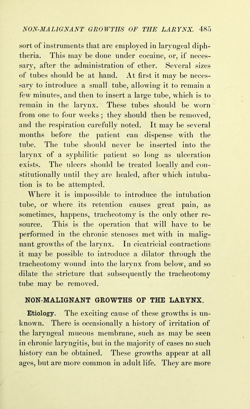 sort of instruments that are employed in laryngeal diph- theria. This may be done under cocaine, or, if neces- sary, after the administration of ether. Several sizes of tubes should be at hand. At first it may be neces- sary to introduce a small tube, allowing it to remain a few minutes, and then to insert a large tube, which is to remain in the larynx. These tubes should be worn from one to four weeks; they should then be removed, and the respiration carefully noted. It may be several months before the patient can dispense with the tube. The tube sliould never be inserted into the larynx of a syphilitic patient so long as ulceration exists. The ulcers should be treated locally and con- stitutionally until they are healed, after which intuba- tion is to be attempted. Where it is impossible to introduce the intubation tube, or where its retention causes great pain, as sometimes, happens, tracheotomy is the only other re- source. This is the operation that will have to be performed in the chronic stenoses met with in malig- nant growths of the larynx. In cicatricial contractions it may be possible to introduce a dilator through the tracheotomy wound into the larynx from below, and so dilate the stricture that subsequently the tracheotomy tube may be removed. NON-MALIGNANT GROWTHS OF THE LARYNX. Etiology. The exciting cause of these growths is un- known. There is occasionally a history of irritation of the laryngeal mucous membrane, such as may be seen in chronic laryngitis, but in the majority of cases no such history can be obtained. These growths appear at all ages, but are more common in adult life. They are more
