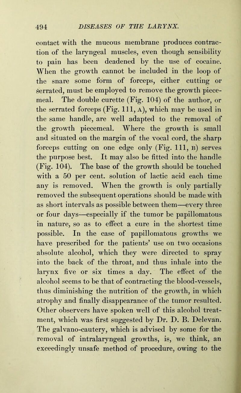 contact with the mucous membrane produces contrac- tion of the laryngeal muscles, even though sensibility to pain has been deadened by the use of cocaine. When the growth cannot be included in the loop of the snare some form of forceps, either cutting or Serrated, must be employed to remove the growth piece- meal. The double curette (Fig. 104) of the author, or the serrated forceps (Fig. Ill, a), which may be used in the same handle, are well adapted to the removal of the growth piecemeal. Where the growth is small and situated on the margin of the vocal cord, the sharp forceps cutting on one edge only (Fig. Ill, b) serves the purpose best. It may also be fitted into the handle (Fig. 104). The base of the growth should be touched with a 50 per cent, solution of lactic acid each time any is removed. When the growth is only partially removed the subsequent operations should be made with as short intervals as possible between them—every three or four days—especially if the tumor be papillomatous in nature, so as to effect a cure in the shortest time possible. In the case of papillomatous growths we have prescribed for the patients’ use on two occasions absolute alcohol, which they were directed to spray into the back of the throat, and thus inhale into the larynx five or six times a day. The effect of the alcohol seems to be that of contracting the blood-vessels, thus diminishing the nutrition of the growth, in which atrophy and finally disappearance of the tumor resulted. Other observers have spoken well of this alcohol treat- ment, which was first suggested by Dr. D. B. Delevan. The galvano-cautery, which is advised by some for the removal of intralaryngeal growths, is, we think, an exceedingly unsafe method of procedure, owing to the