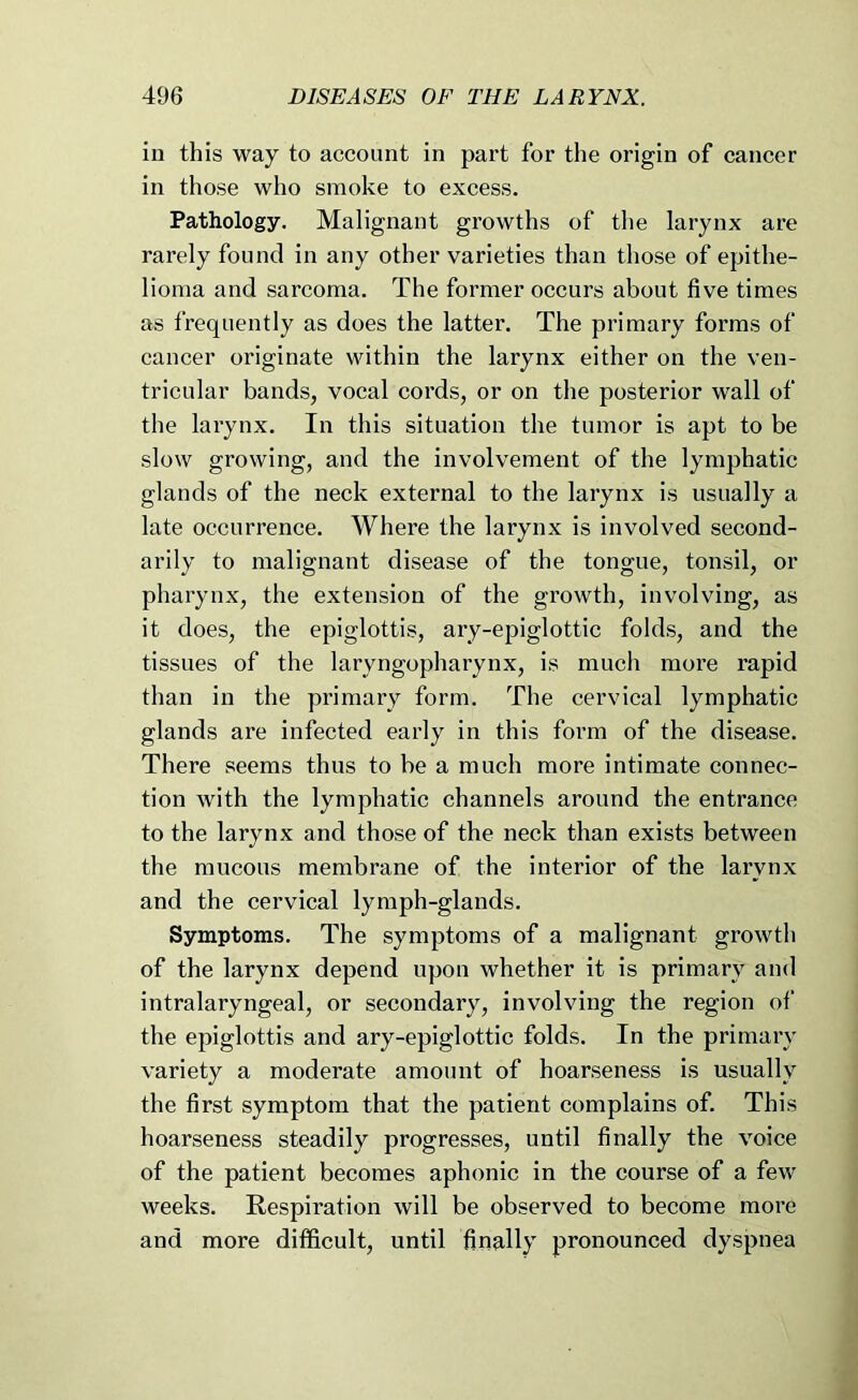 in this way to account in part for the origin of cancer in those who smoke to excess. Pathology. Malignant growths of tlie larynx are rarely found in any other varieties than those of epithe- lioma and sarcoma. The former occurs about five times as frequently as does the latter. The primary forms of cancer originate within the larynx either on the ven- tricular bands, vocal cords, or on the posterior wall of the larynx. In this situation the tumor is apt to be slow growing, and the involvement of the lymphatic glands of the neck external to the larynx is usually a late occurrence. Where the larynx is involved second- arily to malignant disease of the tongue, tonsil, or pharynx, the extension of the growth, involving, as it does, the epiglottis, ary-epiglottic folds, and the tissues of the laryngopharynx, is much more rapid than in the primary form. The cervical lymphatic glands are infected early in this form of the disease. There seems thus to be a much more intimate connec- tion with the lymphatic channels around the entrance to the larynx and those of the neck than exists between the mucous membrane of the interior of the larynx and the cervical lymph-glands. Symptoms. The symptoms of a malignant growth of the larynx depend upon whether it is primary and intralaryngeal, or secondary, involving the region of the epiglottis and ary-epiglottic folds. In the primary variety a moderate amount of hoarseness is usually the first symptom that the patient complains of. This hoarseness steadily progresses, until finally the voice of the patient becomes aphonic in the course of a few weeks. Respiration will be observed to become more and more difficult, until finally pronounced dyspnea
