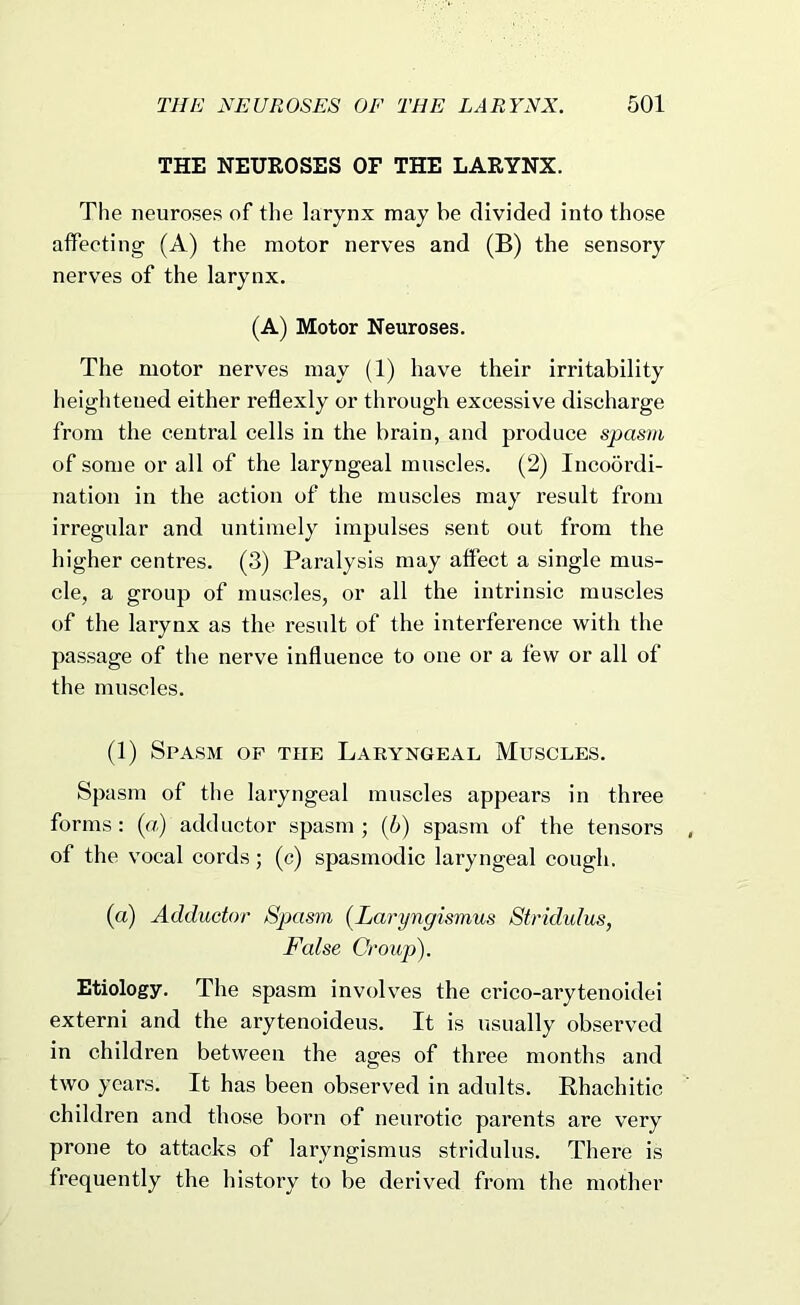 THE NEUROSES OF THE LARYNX. The neuroses of the larynx may be divided into those affecting (A) the motor nerves and (B) the sensory nerves of the larynx. (A) Motor Neuroses. The motor nerves may (1) have their irritability heightened either reflexly or through excessive discharge from the central cells in the brain, and produce spasm of some or all of the laryngeal muscles. (2) Incoordi- nation in the action of the muscles may result from irregular and untimely impulses sent out from the higher centres. (3) Paralysis may affect a single mus- cle, a group of muscles, or all the intrinsic muscles of the larynx as the result of the interference with the passage of the nerve influence to one or a few or all of the muscles. (1) Spasm of the Larykgeal Muscles. Spasm of the laryngeal muscles appears in three forms: {a) adductor spasm; ih) spasm of the tensors of the vocal cords; (c) spasmodic laryngeal cough. (a) Adductor Spasm (Laryngismus Stridulus, False Croupi). Etiology. The spasm involves the crico-arytenoidei extern! and the arytenoideus. It is usually observed in children between the ages of three months and two years. It has been observed in adults. Rhachitic children and those born of neurotic parents are very prone to attacks of laryngismus stridulus. There is frequently the history to be derived from the mother