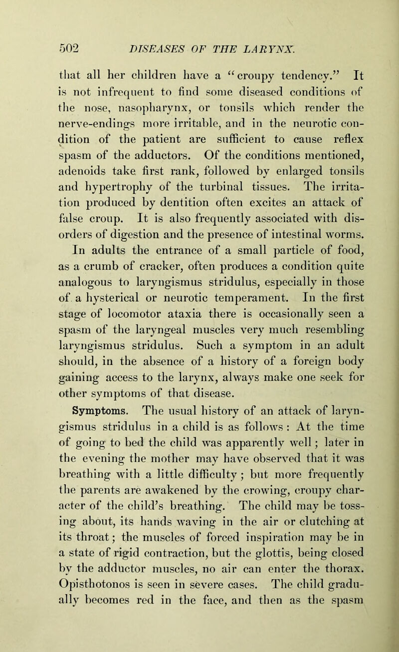 that all her children have a “croupy tendency.” It is not infrequent to find some diseased conditions of the nose, nasopharynx, or tonsils Avhich render the nerve-endings more irritable, and in the neurotic con- dition of the patient are sufficient to cause reflex spasm of the adductors. Of the conditions mentioned, adenoids take, first rank, followed by enlarged tonsils and hypertrophy of the turbinal tissues. The irrita- tion produced by dentition often excites an attack of false croup. It is also frequently associated with dis- orders of digestion and the presence of intestinal worms. In adults the entrance of a small particle of food, as a crumb of cracker, often produces a condition quite analogous to laryngismus stridulus, especially in those of a hysterical or neurotic temperament. In the first stage of locomotor ataxia there is occasionally seen a spasm of the laryngeal muscles very much resembling laryngismus stridulus. Such a symptom in an adult should, in the absence of a history of a foreign body gaining access to the larynx, always make one seek for other symptoms of that disease. Symptoms. The usual history of an attack of laryn- gismus stridulus in a child is as follows : At the time of going to bed the child Avas apparently Avell; later in the evening the mother may have observed that it was breathing with a little difficulty; but more frequently the parents are awakened by the crowing, croupy char- acter of the child’s breathing. The child may be toss- ing about, its hands AvaAung in the air or clutching at its throat; the muscles of forced inspiration may be in a state of rigid contraction, but the glottis, being closed by the adductor muscles, no air can enter the thorax. Opisthotonos is seen in seA^ere cases. The child gradu- ally becomes red in the face, and then as the spasm