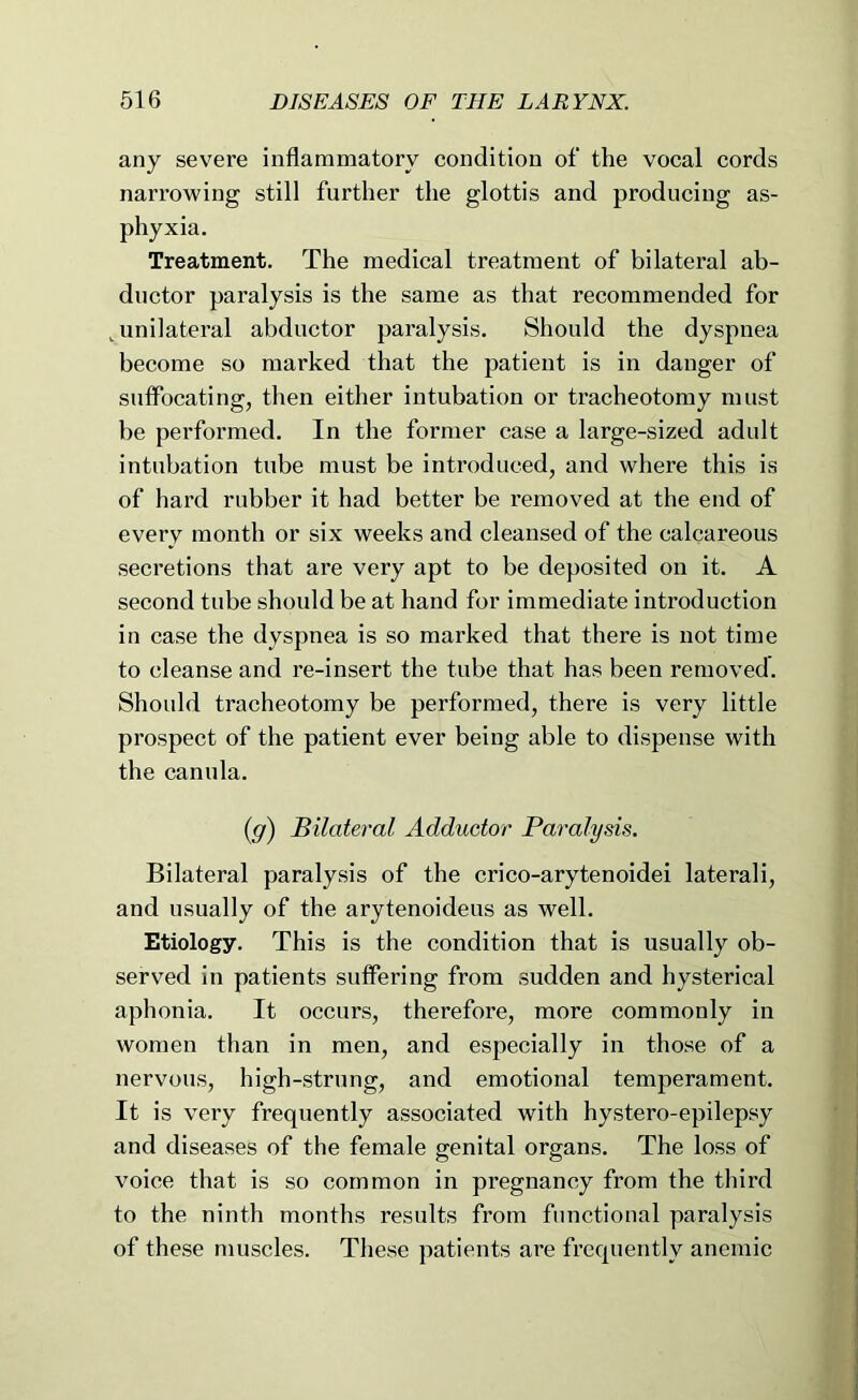 any severe inflammatory condition of the vocal cords narrowing still further the glottis and producing as- phyxia. Treatment. The medical treatment of bilateral ab- ductor paralysis is the same as that recommended for ^unilateral abductor paralysis. Should the dyspnea become so marked that the patient is in danger of suffocating, then either intubation or tracheotomy must be performed. In the former case a large-sized adult intubation tube must be introduced, and where this is of hard rubber it had better be removed at the end of every month or six weeks and cleansed of the calcareous secretions that are very apt to be deposited on it. A second tube should be at hand for immediate introduction in case the dyspnea is so marked that there is not time to cleanse and re-insert the tube that has been removed. Should tracheotomy be performed, there is very little prospect of the patient ever being able to dispense with the canula. {g) Bilateral Adductor Paralysis. Bilateral paralysis of the crico-arytenoidei laterali, and usually of the arytenoideus as well. Etiology. This is the condition that is usually ob- served in patients suffering from sudden and hysterical aphonia. It occurs, therefore, more commonly in women than in men, and especially in those of a nervous, high-strung, and emotional temperament. It is very frequently associated with hystero-epilepsy and diseases of the female genital organs. The loss of voice that is so common in pregnancy from the third to the ninth months results from functional paralysis of these muscles. These patients are frequently anemic