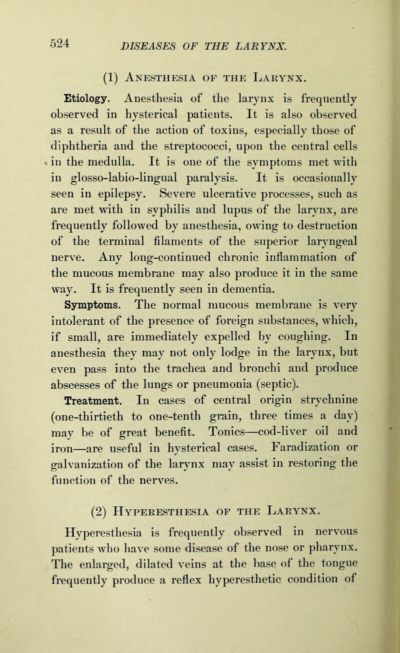 (1) Anesthesia of the Larynx. Etiology. Anesthesia of the larynx is frequently observed in hysterical patients. It is also observed as a result of the action of toxins, especially those of diphtheria and the streptococci, upon the central cells V in the medulla. It is one of the symptoms met with in glosso-labio-lingual paralysis. It is occasionally seen in epilepsy. Severe ulcerative processes, such as are met with in syphilis and lupus of the larynx, are frequently followed by anesthesia, owing to destruction of the terminal filaments of the superior laryngeal nerve. Any long-continued chronic inflammation of the mucous membrane may also produce it in the same way. It is frequently seen in dementia. Symptoms. The normal mucous membrane is very intolerant of the presence of foreign substances, which, if small, are immediately expelled by coughing. In anesthesia they may not only lodge in the larynx, but even pass into the trachea and bronchi and produce abscesses of the lungs or pneumonia (septic). Treatment. In cases of central origin strychnine (one-thirtieth to one-tenth grain, three times a day) may be of great benefit. Tonics—cod-liver oil and iron—are useful in hysterical cases. Faradization or galvanization of the larynx may assist in restoring the function of the nerves. (2) Hyperesthesia of the Larynx. Hyperesthesia is frequently observed in nervous patients who have some disease of the nose or pharynx. The enlarged, dilated veins at the base of the tongue frequently produce a reflex hyperesthetic condition of