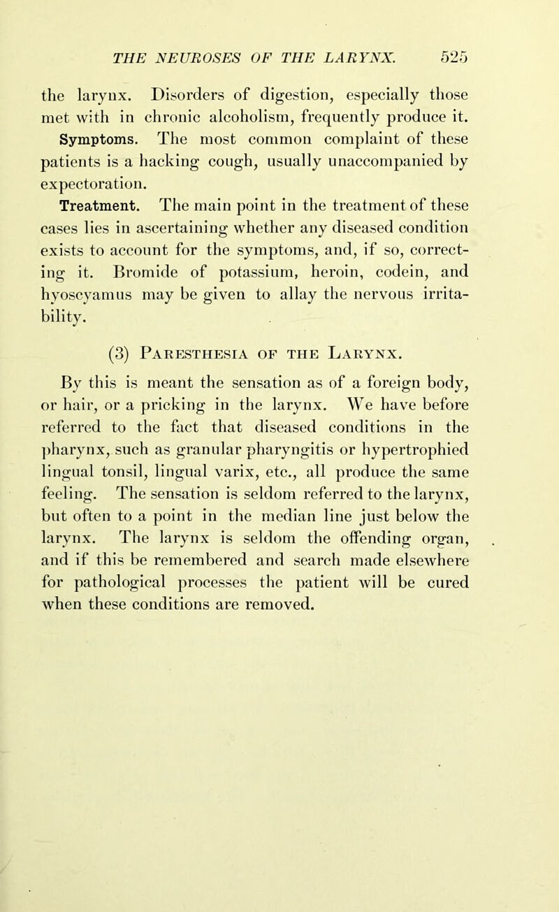 the larynx. Disorders of digestion, especially those met with in chronic alcoholism, frequently produce it. Symptoms. The most common complaint of these patients is a hacking cough, usually unaccompanied hy expectoration. Treatment. The main point in the treatment of these cases lies in aseertaining whether any diseased condition exists to account for the symptoms, and, if so, correct- ing it. Bromide of potassium, heroin, codein, and hyoscyamus may be given to allay the nervous irrita- bility. (3) Paresthesia of the Larynx. By this is meant the sensation as of a foreign body, or hair, or a pricking in the larynx. We have before referred to the fact that diseased conditions in the pharynx, such as granular pharyngitis or hypertrophied lingual tonsil, lingual varix, etc., all produce the same feeling. The sensation is seldom referred to the larynx, but often to a point in the median line just below the larynx. The larynx is seldom the offending organ, and if this be remembered and search made elsewhere for pathological processes the patient will be cured when these conditions are removed.