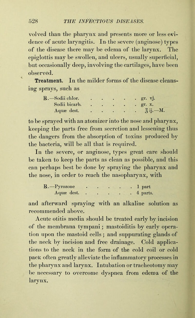 volved than the pharynx and presents more or less evi- dence of acute laryngitis. In- the severe (anginose) types of the disease there may be edema of the larynx. The epiglottis may be swollen, and ulcers, usually superficial, but occasionally deep, involving the cartilages, have been observed. Treatment. In the milder forms of the disease cleans- ing sprays, such as K.—Sodii clilor. gr. vj. Sodii bicarb gr. x. Aquae dest. 5 ij.—M. to be sprayed with an atomizer into the nose and pharynx, keeping the parts free from secretion and lessening thus the dangers from the absorption of toxins produced by the bacteria, will be all that is required. In the severe, or anginose, types great care should be taken to keep the parts as clean as possible, and this can perhaps best be done by spraying the pharynx and the nose, in order to reach the nasopharynx, with R.—Pyrozone 1 part Aquffi dest. . .... 4 parts. and afterward spraying with an alkaline solution as recommended above. Acute otitis media should be treated early by incision of the membrana tympani; mastoiditis by early opera- tion upon tlie mastoid cells ; and suppurating glands of the neck by incision and free drainage. Cold applica- tions to the neck in the form of the cold coil or cold pack often greatly alleviate the inflammatory processes in the pharynx and larynx. Intubation or tracheotomy may be necessary to overcome dyspnea from edema of the larynx.