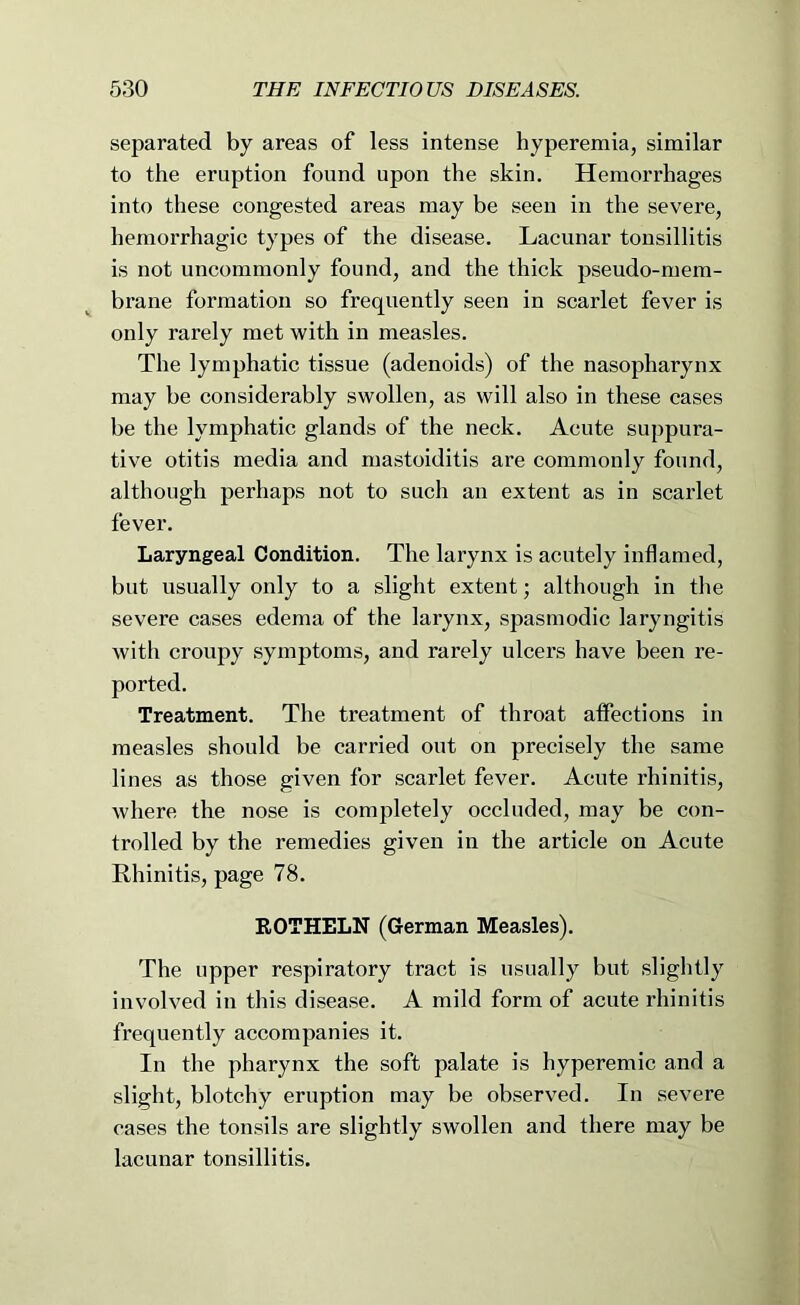 separated by areas of less intense hyperemia, similar to the eruption found upon the skin. Hemorrhages into these congested areas may be seen in the severe, hemorrhagic types of the disease. Lacunar tonsillitis is not uncommonly found, and the thick pseudo-mem- brane formation so frequently seen in scarlet fever is only rarely met with in measles. The lymphatic tissue (adenoids) of the nasopharynx may be considerably swollen, as will also in these cases be the lymphatic glands of the neck. Acute suppura- tive otitis media and mastoiditis are commonly found, although perhaps not to such an extent as in scarlet fever. Laryngeal Condition. The larynx is acutely inflamed, but usually only to a slight extent; although in tlie severe cases edema of the larynx, spasmodic laryngitis with croupy symptoms, and rarely ulcers have been re- ported. Treatment. The treatment of throat affections in measles should be carried out on precisely the same lines as those given for scarlet fever. Acute rhinitis, where the nose is completely occluded, may be con- trolled by the remedies given in the article on Acute Rhinitis, page 78. EOTHELN (German Measles). The upper respiratory tract is usually but slightly involved in this disease. A mild form of acute rhinitis frequently accompanies it. In the pharynx the soft palate is hyperemic and a slight, blotchy eruption may be observed. In severe cases the tonsils are slightly swollen and there may be lacunar tonsillitis.