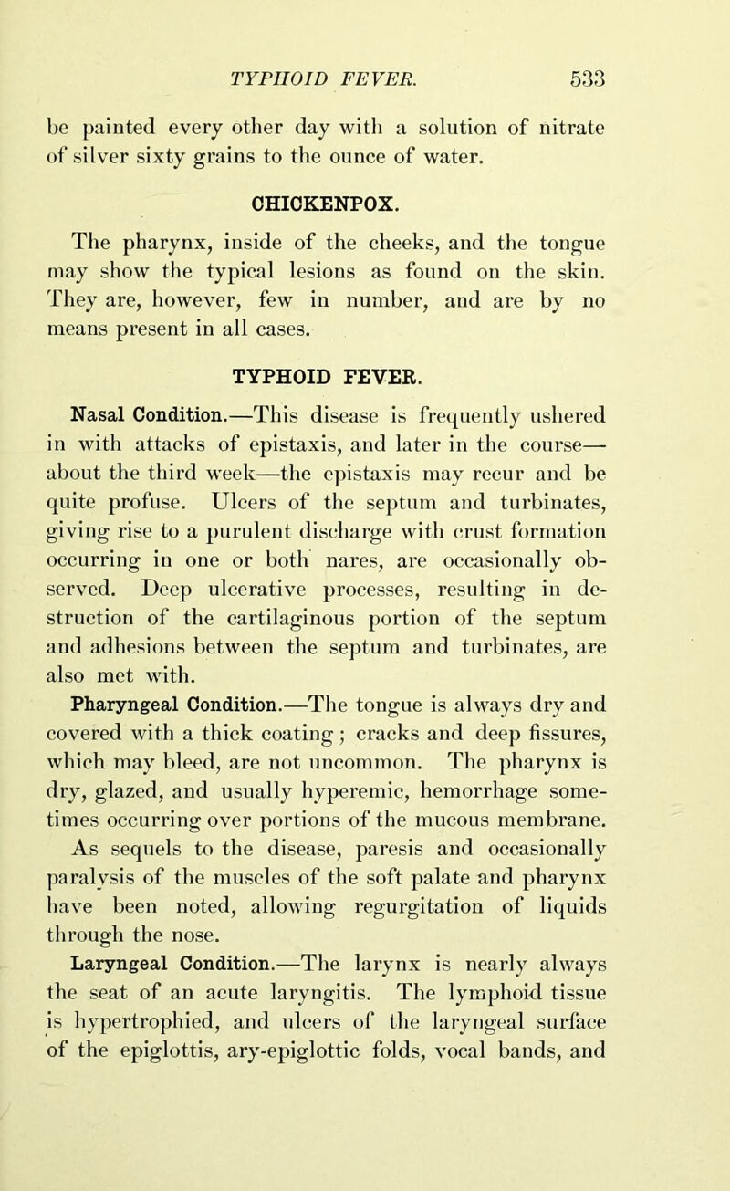TYPHOID FEVER. 633 be painted every other day with a solution of nitrate of silver sixty grains to the ounce of water. CHICKENPOX. The pharynx, inside of the cheeks, and the tongue may show the typical lesions as found on the skin. They are, however, few in number, and are by no means present in all cases. TYPHOID FEVER. Nasal Condition.—This disease is frequently ushered in with attacks of epistaxis, and later in the course— about the tliird week—the ejnstaxis may recur and be quite profuse. Ulcers of the septum and turbinates, giving rise to a purulent discharge with crust formation occurring in one or both nares, are occasionally ob- served. Deep ulcerative processes, resulting in de- struction of the cartilaginous portion of the septum and adhesions between the septum and turbinates, are also met with. Pharyngeal Condition.—The tongue is always dry and covered with a thick coating; cracks and deep fissures, which may bleed, are not uncommon. The pharynx is dry, glazed, and usually hyperemic, hemorrhage some- times occurring over portions of the mucous membrane. As sequels to the disease, paresis and occasionally ])aralysis of the muscles of the soft palate and pharynx have been noted, allowing regurgitation of liquids through the nose. Laryngeal Condition.—The larynx is nearly always the seat of an acute laryngitis. The lymphoid tissue is hypertrophied, and ulcers of the laryngeal surface of the epiglottis, ary-epiglottic folds, vocal bands, and