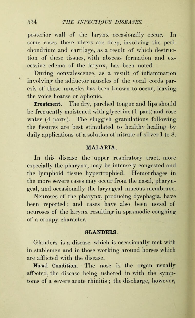posterior wall of the larynx occasionally occur. In some cases these ulcers are deep, involving the peri- chondrium and cartilage, as a result of which destruc- tion of these tissues, with abscess formation and ex- cessive edema of tlie larynx, has been noted. During convalescence, as a result of inflammation involving the adductor muscles of the vocal cords par- esis of these muscles has been known to occur, leaving the voice hoarse or aphonic. Treatment. The dry, parched tongue and lips should be frequently moistened with glycerine (1 part) and rose water (4 parts). The sluggish granulations following the fissures are best stimulated to healthy healing by daily applications of a solution of nitrate of silver 1 to 8. MALARIA. In th is disease the upper respiratory tract, more especially the pharynx, may be intensely congested and the lymphoid tissue hypertrophied. Hemorrhages in the more severe cases may occur from the nasal, pharyn- geal, and occasionally the laryngeal mucous membrane. Neuroses of the pharynx, producing dysphagia, have been reported; and cases have also been noted of neuroses of the larynx resulting in spasmodic coughing of a croupy character. GLANDERS. Glanders is a disease which is occasionally met with in stablemen and in those working around horses which are afflicted with the disease. Nasal Condition. The nose is the organ usually affected, the disease being ushered in with the symp- toms of a severe acute rhinitis ; the discharge, however.
