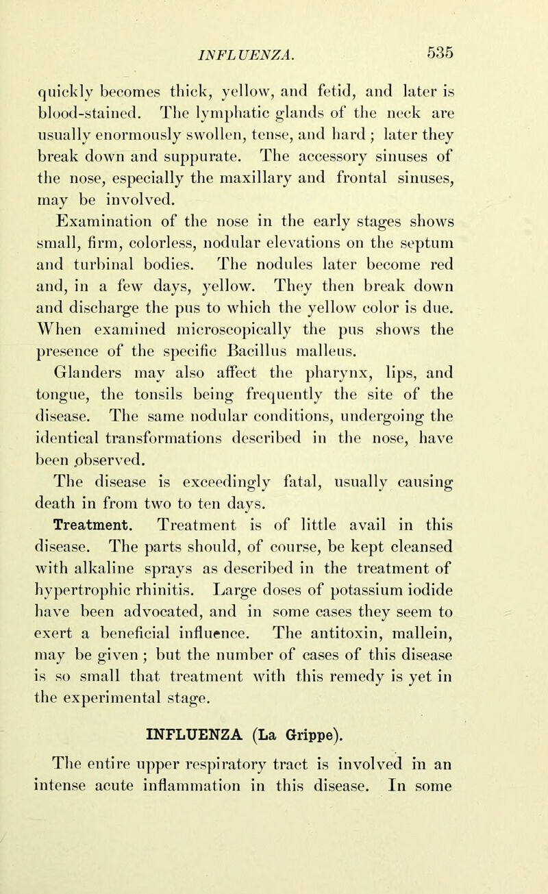 quickly becomes thick, yellow, and fetid, and later is blood-stained. The lymphatic glands of the neck ai’c usually enormously swollen, tense, and hard ; later they break down and suppurate. The accessory sinuses of the nose, especially the maxillary and frontal sinuses, may be involved. Examination of the nose in the early stages shows small, firm, colorless, nodular elevations on the septum and turbinal bodies. The nodules later become red and, in a few days, yellow. They then break down and discharge the pus to which the yellow color is due. When examined microscopically the pus shows the presence of the specific Bacillus malleus. Glanders may also affect the pharynx, lips, and tongue, the tonsils being frequently the site of the disease. The same nodular conditions, undergoing the identical transformations described in the nose, have been .observed. The disease is exceedingly fatal, usually causing death in from two to ten days. Treatment. Treatment is of little avail in this disease. The parts should, of course, be kept cleansed with alkaline sprays as described in the treatment of hypertrophic rhinitis. Large doses of potassium iodide have been advocated, and in some cases they seem to exert a beneficial influence. The antitoxin, mallein, may be given ; but the number of cases of this disease is so small that treatment with this remedy is yet in the experimental stage. INFLUENZA (La Grippe). The entire upper res]iiratory tract is involved in an Intense acute inflammation in this disease. In some