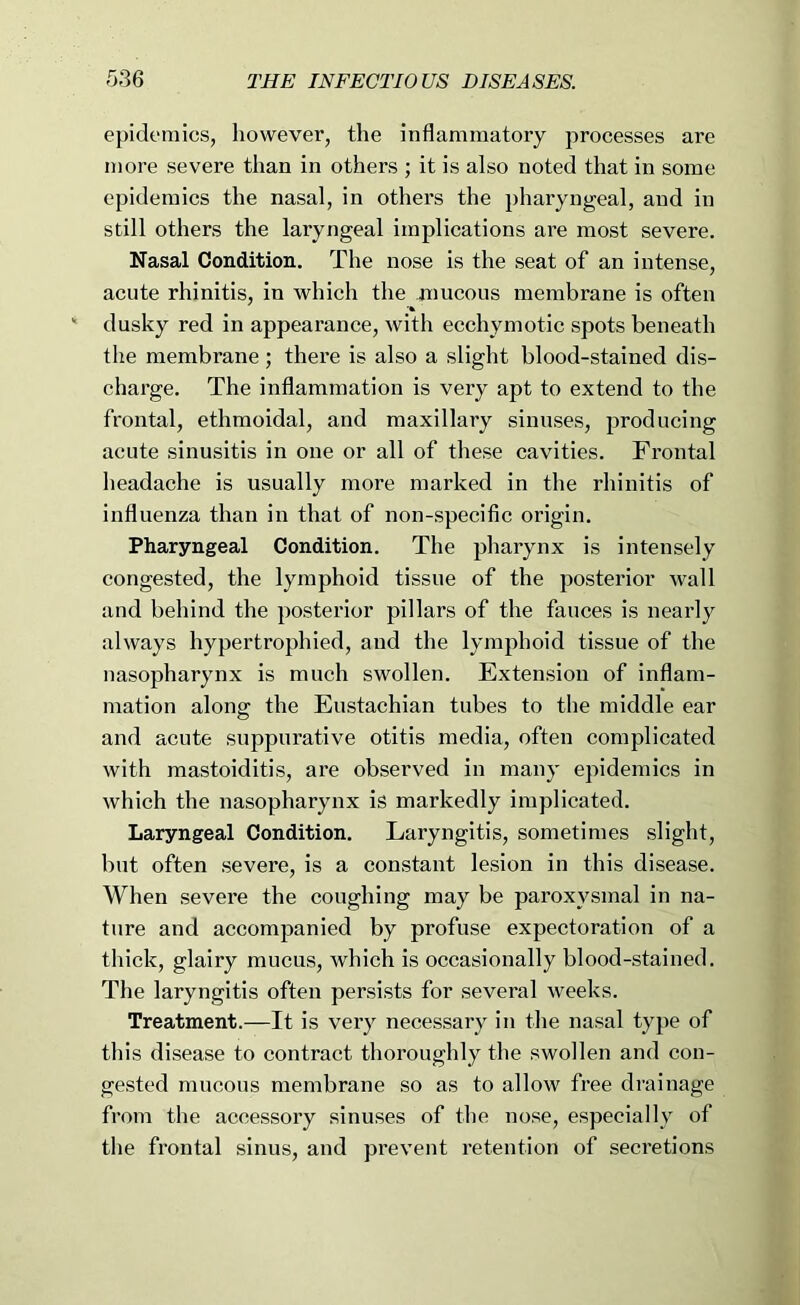 epidemics, however, the inflammatory processes are more severe than in others ; it is also noted that in some epidemics the nasal, in others the pharyngeal, and in still others the laryngeal implications are most severe. Nasal Condition. The nose is the seat of an intense, acute rhinitis, in which the raucous membrane is often dusky red in appearance, with ecchymotic spots beneath the membrane ; there is also a slight blood-stained dis- charge. The inflammation is very apt to extend to the frontal, ethmoidal, and maxillary sinuses, produeing acute sinusitis in one or all of these cavities. Frontal headache is usually more marked in the rhinitis of influenza than in that of non-specific origin. Pharyngeal Condition. The pharynx is intensely congested, the lymphoid tissue of the postei’ior wall and behind the posterior pillars of the fauces is nearly always hypertrophied, and the lymphoid tissue of the nasopharynx is much swollen. Extension of inflam- mation along the Eustachian tubes to the middle ear and acute suppurative otitis media, often complicated with mastoiditis, ai’e observed in many epidemics in which the nasopharynx is markedly implicated. Laryngeal Condition. Laryngitis, sometimes slight, but often severe, is a constant lesion in this disease. When sevei'e the eoughing may be paroxysmal in na- ture and accompanied by profuse expectoration of a thick, glairy mucus, which is occasionally blood-stained. The laryngitis often persists for several weeks. Treatment.—It is very necessary in the nasal type of this disease to eontract thoroughly the swollen and con- gested mucous membrane so as to allow free drainage from the accessory sinuses of the nose, especially of the frontal sinus, and prevent retention of secretions