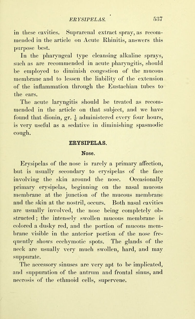 in these cavities. Suprarenal extract spray, as recom- mended in tlie article on Acute Rhinitis, answers this purpose best. In the pharyngeal type cleansing alkaline sprays, such as are recommended in acute pharyngitis, should be employed to diminish congestion of the mucous membrane and to lessen the liability of the extension of the inflammation through the Eustachian tubes to the ears. The acute laryngitis should be treated as recom- mended in the article on that subject, and we have found that dionin, gr. ^ administered every four hours, is very useful as a sedative in diminishing spasmodic cough. ERYSIPELAS. Nose. Erysipelas of the nose is rarely a primary affection, but is usually secondary to erysipelas of the face involving the skin around the nose. Occasionally primary erysipelas, beginning on the nasal mucous membrane at the junction of the mucous membrane and the skin at the nostril, occurs. Both nasal cavities are usually involved, the nose being completely ob- structed ; the intensely swollen mucous membrane is colored a dusky red, and the portion of mucous mem- brane visible in the anterior portion of the nose fre- quently shows ecchymotic spots. The glands of the neck are usually very much swollen, hard, and may suppurate. The accessory sinuses are very apt to be implicated, and suppuration of the antrum and frontal sinus, and necrosis of the ethmoid cells, supervene.