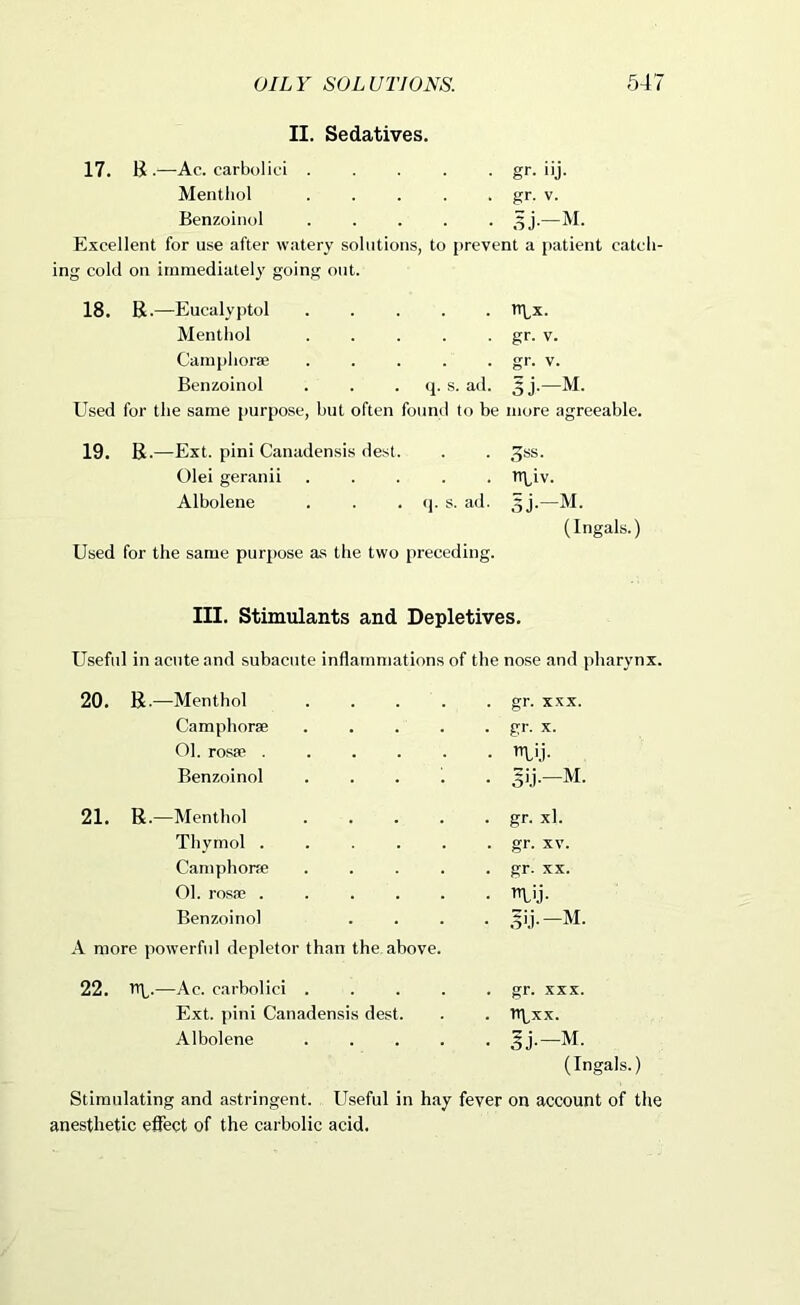 II. Sedatives. 17. B .—Ac. carbolic! . . . . • gr- '>j. Mentliol . . . . . gr. V. Benzoiiiol ..... 3j.—M. Excellent for use after watery solutions, to prevent a patient catch- ing cold on immediately going out. 18. R.—Eucalyptol Mentliol Camplioree ..... Benzoinol . . • s. ad. Used for the same purpose, hut often found to be tn,x. gr. V. gr. V. 5J-M. more agreeable. 19. B .—Ext. pini Canadensis dest. Olei geranii ..... Albolene . . • 'P s- ad. Used for the same purpose as the two preceding. niiv. (Ingals.) III. Stimulants and Depletives. Useful in acute and subacute inflammations of the nose and pharynx. 20. R.—Menthol . . . . gr. XXX. Camphorae ..... gr. X. Ol. rosse ...... ’n.i.i- Benzoinol . ... . 21. R.—Menthol ..... gr. xl. Thymol ...... gr. XV. Camphora; ..... gr. XX. 01. rosa? ...... Benzoinol .... A more powerful depletor than the above. 22. U\_.—Ac. earbolici ..... gr. XXX. Ext. pini Canadensis dest. npxx. Albolene (Ing Stimulating and astringent. Useful in hay fever anesthetic efiect of the carbolic acid. on account