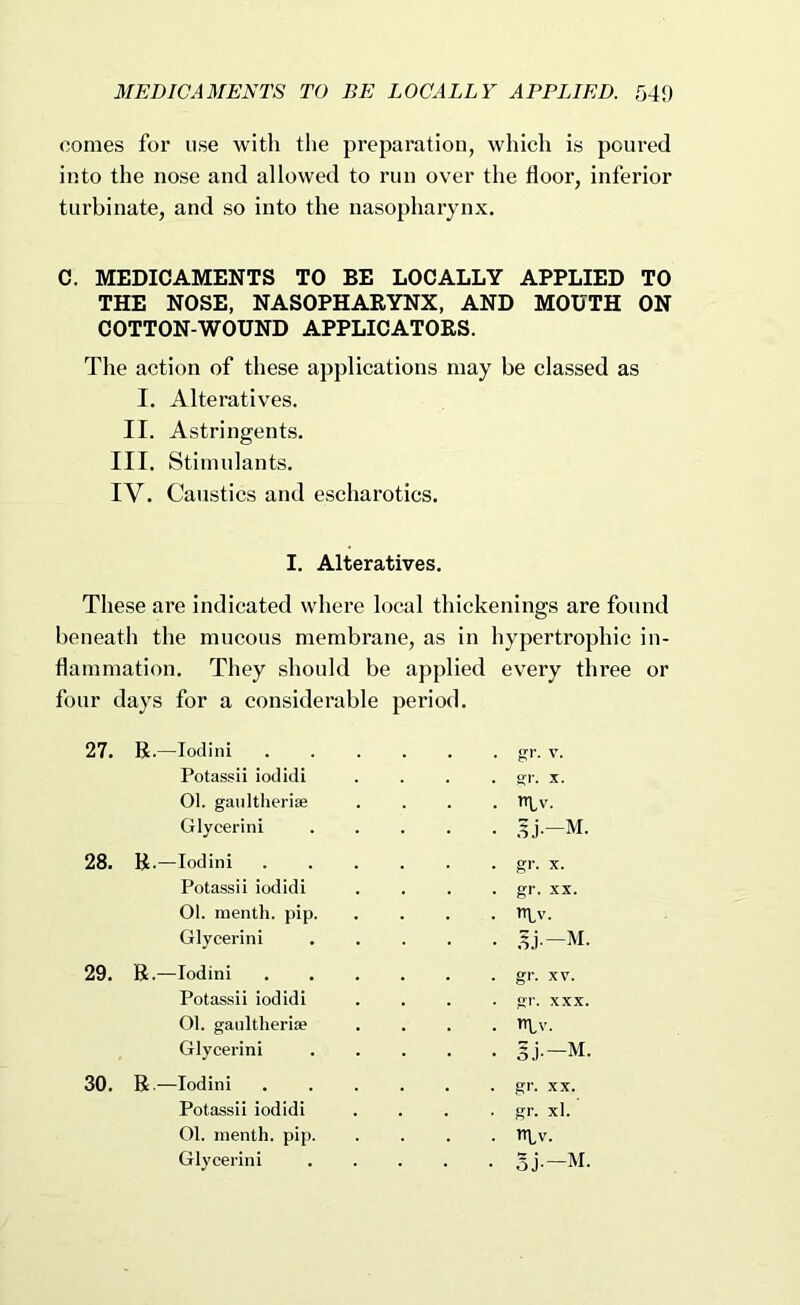 comes for use with the preparation, which is poured into the nose and allowed to run over the floor, inferior turbinate, and so into the nasopharynx. C. MEDICAMENTS TO BE LOCALLY APPLIED TO THE NOSE, NASOPHARYNX, AND MOUTH ON COTTON-WOUND APPLICATORS. The action of these applications may be classed as I. Alteratives. II. Astringents. III. Stimulants. IV. Caustics and escharotics. These are indicated where local thickenings are found beneath the mucous membrane, as in hypertrophic in- flammation. They should be applied every three or four days for a considerable period. I. Alteratives. 27. R.—lodini Potassii iodidi 01. gaultherise Glycerin! 28. R.—lodini Potassii iodidi 01. menth. pip. Glycerin! 29. R.—lodini Potassii iodidi 01. gaultheriae Glycerin! 30. R.—lodini Potassii iodidi 01. menth. pip. Glycerin!