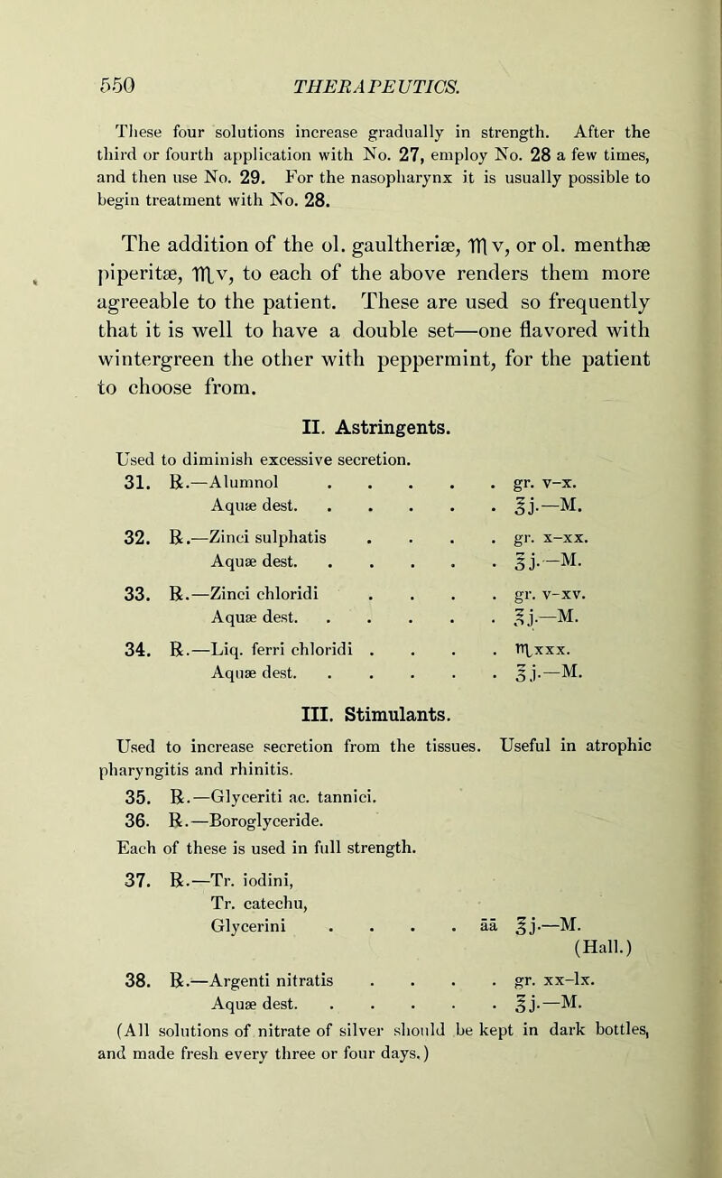 These four solutions increase gradually in strength. After the third or fourth application with No. 27, employ No. 28 a few times, and then use No. 29. For the nasopharynx it is usually possible to begin treatment with No. 28. The addition of the ol. gaultherise, TTl v, or ol. menthae piperitse, ITLv, to each of the above renders them more agreeable to the patient. These are used so frequently that it is well to have a double set—one flavored with wintergreen the other with peppermint, for the patient to choose from. II. Astringents. Used to diminish excessive secretion. 31. R.—Alumnol , . gr, v-x. Aquae dest. . . Ij.-M. 32. R.-—Zinci sulphatis , , gr. x-xx. Aquae dest. . . 3j.-M. 33. R.—Zinci chloridi . . gr. v-xv. Aquae dest. . . 34. R.—Liq. ferri chloridi . . . Itpxxx. Aquae dest. • • 5.1--M. III. Stimulants. Used to increase secretion from the tissues. Useful in atrophic pharyngitis and rhinitis. 35. R.—Glyceriti ac. tannici. 36. R.—Boroglyceride. Each of these is used in full strength. 37. R.—Tr. iodini, Tr. catechu, Glycerin! . . . . aa ^j.—M. (Hall.) 38. R.'—Argenti nitratis . . . • gr. xx-lx. Aquae dest §j.—M. (All solutions of nitrate of silver should be kept in dark bottles, and made fresh every three or four days.)